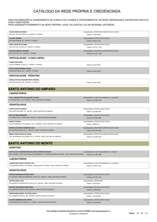 CATÁLOGO DA REDE PRÓPRIA E CREDENCIADA 
PARA INFORMAÇÕES E AGENDAMENTO DE CONSULTAS, EXAMES E PROCEDIMENTOS, NA REDE CREDENCIADA, ENTRAR EM CONTATO 
COM O PRESTADOR. 
PARA AGENDAR ATENDIMENTO NA REDE PRÓPRIA, LIGUE 155 (CAPITAL) OU NA REGIONAL (INTERIOR). 
HELENA MARIA DE ABREU 
RUA CEL JOSE SALDANHA, 48 - CENTRO - PITANGUI 
Especialidade(s): ENDODONTIA,ODONTOLOGIA CLINICA 
Telefone: (37)32714625 
JULIANA TEIXEIRA 
RUA MAJOR BAHIA, 26 - CENTRO - PITANGUI 
Especialidade(s): ODONTOLOGIA CLINICA 
Telefone: (37)32712165 
NADIA NAZAR DE OLIVEIRA 
RUA DO PILAR, 28 SALA 04 - CENTRO - PITANGUI 
Especialidade(s): ODONTOLOGIA CLINICA 
Telefone: (37) 3271-1186 
SUILENE CAMPOS FAGUNDES 
RUA DO PILAR, 33 A - CENTRO - PITANGUI 
Especialidade(s): ENDODONTIA,ODONTOLOGIA CLINICA 
Telefone: (37) 3271-1458 
ESPECIALIDADE - CLINICA GERAL 
ITAMAR EUSTACHIO 
PCA DA CAMARA, 42 SALA 01 - CENTRO - PITANGUI Telefone: (37)32712861 
PAULO CESAR FERREIRA ALMAS 
RUA MAJOR BAHIA, 224 - CENTRO - PITANGUI Telefone: (37)32714322 
ESPECIALIDADE - PEDIATRIA 
DIVANA PATRICIA WEHDORN PINTO TEIXEIRA 
RUA MAJOR BAHIA, 224 - CENTRO - PITANGUI Telefone: (37)32714322 
SANTO ANTONIO DO AMPARO 
LABORATÓRIOS 
VITAL LABORATORIO DE ANALISES CLINICAS 
AV CICERO PAIVA, 140 - CENTRO - SANTO ANTONIO DO AMPARO 
Especialidade(s): Verificar Especialidade com o Laboratório 
Telefone: (35) 3863-2346 
ODONTÓLOGOS 
CESAR AUGUSTO AMARAL 
RUA SANTO ANTONIO, 20 - CENTRO - SANTO ANTONIO DO AMPARO 
Especialidade(s): ODONTOLOGIA CLINICA 
Telefone: (35) 9962-0621 
EVELLYN MARA MARQUES 
AV CICERO PAIVA, 140 SALA 06 - CENTRO - SANTO ANTONIO DO AMPARO 
Especialidade(s): ODONTOLOGIA CLINICA 
Telefone: (35) 9923-8090 
MARCELO NEVES 
RUA DR ARMANDO LEITE NAVES, 134 A - ROSARIO - SANTO ANTONIO DO AMPARO 
Especialidade(s): ODONTOLOGIA CLINICA 
Telefone: 3538631677 
MARCELO RICARDO GUIMARAES LODI 
RUA ANTERO AGUIAR, 59 A - CENTRO - SANTO ANTONIO DO AMPARO 
Especialidade(s): ENDODONTIA,ODONTOLOGIA CLINICA 
Telefone: (35) 3863-1623 
MARCIA ERIKA ROCHA DE SOUSA 
PCA GOVERNADOR VALADARES, 61 A - CENTRO - SANTO ANTONIO DO AMPARO 
Especialidade(s): ENDODONTIA,ODONTOLOGIA CLINICA 
Telefone: (35) 3863-2758 
SANTO ANTONIO DO MONTE 
HOSPITAIS 
SANTA CASA DE MISERICORDIA DE SANTO ANTONIO DO MONTE 
RUA CORONEL JOSE LUIS GONCALVES SOBRINHO, 04 - NOSSA SENHORA DE FATIMA - SANTO ANTONIO DO MONTE 
Especialidade(s): Verificar Especialidade com o Hospital 
Telefone: (37) 3281-8900 
LABORATÓRIOS 
LABORATORIO SANTO ANTONIO LTDA 
AV TANCREDO NEVES, 175 2 ANDAR - NOSSA SRA. DE FATIMA - SANTO ANTONIO DO MONTE 
Especialidade(s): Verificar Especialidade com o Laboratório 
Telefone: (37)3281 2423 
ODONTÓLOGOS 
ANTONIO RODRIGUES DE MELO NETO 
AV CORONEL AMANCIO BERNADES, 78 SALA 03 - CENTRO - SANTO ANTONIO DO MONTE 
Especialidade(s): ODONTOLOGIA CLINICA 
Telefone: (37) 3281-1022 
BEATRIZ BRASIL RIOS 
RUA GERALDO RODRIGUES DA COSTA, 39 - CENTRO - SANTO ANTONIO DO MONTE 
Especialidade(s): ENDODONTIA 
Telefone: (37)32812517 
RICARDO JOSE MAGALHAES HORTA 
RUA AMERICO PORTELA, 526 - CENTRO - SANTO ANTONIO DO MONTE 
Especialidade(s): ODONTOLOGIA CLINICA 
Telefone: (37)32812820 
SIMONE MARIA BRASIL DE SOUSA HORTA 
RUA AMERICO PORTELA, 526 - CENTRO - SANTO ANTONIO DO MONTE 
Especialidade(s): ODONTOLOGIA CLINICA 
Telefone: (37)32812820 
VALERIA NORMANDIA DE CASTRO 
PCA MONSELHOR OTAVIANO, 10 - CENTRO - SANTO ANTONIO DO MONTE 
Especialidade(s): ODONTOLOGIA CLINICA 
Telefone: (37)32813084 
Este catálogo é atualizado diariamente no site do IPSEMG ( www.ipsemg.mg.gov.br ) 
Atualizado em 22/09/2014 Página: 138 de 213 
 