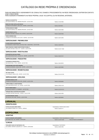 CATÁLOGO DA REDE PRÓPRIA E CREDENCIADA 
PARA INFORMAÇÕES E AGENDAMENTO DE CONSULTAS, EXAMES E PROCEDIMENTOS, NA REDE CREDENCIADA, ENTRAR EM CONTATO 
COM O PRESTADOR. 
PARA AGENDAR ATENDIMENTO NA REDE PRÓPRIA, LIGUE 155 (CAPITAL) OU NA REGIONAL (INTERIOR). 
MARCELO ALVES BRITTES 
RUA OSCAR SURERUS, 250 - MARIANO PROCOPIO - JUIZ DE FORA Telefone: (31)32157688 
MARIA DE FATIMA CASTELLANO RANCAO 
AV BARAO DO RIO BRANCO, 2406 SL/810 - CENTRO - JUIZ DE FORA Telefone: 3232155515 
PATRICIA BOECHAT GOMES 
RUA OSCAR SURERUS, 250 - MARIANO PROCOPIO - JUIZ DE FORA Telefone: (32)32157688 
SANDRA RAQUEL DALCOL 
RUA SANTO ANTONIO, 1500 SALA 1103 - CENTRO - JUIZ DE FORA Telefone: (32)32161628 
SORAYA MOREIRA ROSA 
AV BARAO DO RIO BRANCO, 2721 SL/1301 - CENTRO - JUIZ DE FORA Telefone: (32)41412939 
ESPECIALIDADE - PNEUMOLOGIA 
CLAUDIA GONCALVES MAGALHAES 
AV PRESIDENTE ITAMAR FRANCO, 4001 SALA 706 E - CASCATINHA - JUIZ DE FORA Telefone: (32)32327422 
MARIA FRANCISCA CABRINI XAVIER POTENGY DE MELLO 
RUA SANTO ANTONIO, 1500 SL/1211 - CENTRO - JUIZ DE FORA Telefone: (32) 3211-5202 
ESPECIALIDADE - PROCTOLOGIA 
JOAO BAPTISTA DE PAULA FRAGA 
RUA CONSTANTINO PALETA, 134 SALA 101 - CENTRO - JUIZ DE FORA Telefone: (32)32121614 
ESPECIALIDADE - PSIQUIATRIA 
ALEXANDRE DE REZENDE PINTO 
RUA OSCAR VIDAL, 71 1001 - CENTRO - JUIZ DE FORA Telefone: (32)32189195 
JOSE MARTINEZ COSTA PINTO SIQUEIRA 
AV BARAO RIO BRANCO, 1863 SL/1803 - CENTRO - JUIZ DE FORA Telefone: (32)32152890 
ESPECIALIDADE - REUMATOLOGIA 
ARY HUGO TOLEDO 
AV RIO BRANCO, 2288 SL/1603 - CENTRO - JUIZ DE FORA Telefone: (32) 3215-3150 
ESPECIALIDADE - UROLOGIA 
ANDERSON MOISES AYUPE 
AV BARAO DO RIO BRANCO, 2370 SL/705 - CENTRO - JUIZ DE FORA Telefone: (32)32342855 
FABRICIO REBELLO LIGNANI SIQUEIRA 
RUA CONSTANTINO PALETA, 134 - CENTRO - JUIZ DE FORA Telefone: (32)3212-1614 
FELIPE TORRES RABELO 
RUA SANTOS DUMONT, 56 - GRAMBERY - JUIZ DE FORA Telefone: (32) 3215-2715 
FERNANDO EMILIO QUINTEROS RECAVARREN 
RUA SANTO ANTONIO, 990 SL/601 - CENTRO - JUIZ DE FORA Telefone: (32)32157269 
LUIS ARTUR MOURA LIGNANI 
RUA HALFELD, 651 SL/203 - CENTRO - JUIZ DE FORA Telefone: (32)32156222 
LARANJAL 
ODONTÓLOGOS 
PATRICIA DE SOUZA ABREU BERNO 
RUA NORBERTO BERNO, 254 - CENTRO - LARANJAL 
Especialidade(s): ODONTOLOGIA CLINICA 
Telefone: (32)34241141 
LEOPOLDINA 
HOSPITAIS 
CASA DE CARIDADE LEOPOLDINENSE 
RUA PADRE JULIO, 138 - CENTRO - LEOPOLDINA 
Especialidade(s): Verificar Especialidade com o Hospital 
Telefone: (32) 3401-4625 REALIZA PRONTO ATENDIMENTO 
CLÍNICAS 
FISIOLABOR CLINICA DE FISIOTERAPIA LTDA 
RUA GABRIEL ANDRADE JUNQUEIRA, 241 - CENTRO - LEOPOLDINA 
Especialidade(s): FISIOTERAPIA 
Telefone: (32)34412469 
Este catálogo é atualizado diariamente no site do IPSEMG ( www.ipsemg.mg.gov.br ) 
Atualizado em 22/09/2014 Página: 152 de 213 
 