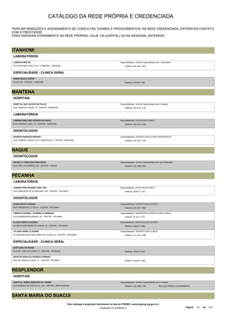 CATÁLOGO DA REDE PRÓPRIA E CREDENCIADA 
PARA INFORMAÇÕES E AGENDAMENTO DE CONSULTAS, EXAMES E PROCEDIMENTOS, NA REDE CREDENCIADA, ENTRAR EM CONTATO 
COM O PRESTADOR. 
PARA AGENDAR ATENDIMENTO NA REDE PRÓPRIA, LIGUE 155 (CAPITAL) OU NA REGIONAL (INTERIOR). 
ITANHOMI 
LABORATÓRIOS 
LABORATORIO RH 
PCA SEVERINO VIDAL, 44 A - ITANHOMI - ITANHOMI 
Especialidade(s): Verificar Especialidade com o Laboratório 
Telefone: (33) 3231-1651 
ESPECIALIDADE - CLINICA GERAL 
JASON SALES JUNIOR 
AV JK, 519 - CENTRO - ITANHOMI Telefone: (33)32311184 
MANTENA 
HOSPITAIS 
HOSPITAL SAO VICENTE DE PAULO 
RUA CANDIDO ILHEUS, 15 - CENTRO - MANTENA 
Especialidade(s): Verificar Especialidade com o Hospital 
Telefone: (33) 3241-2130 
LABORATÓRIOS 
LABORATORIO SAO VICENTE DE PAULO 
RUA CANDIDO ILHEU, 15 - CENTRO - MANTENA 
Especialidade(s): PATOLOGIA CLINICA 
Telefone: (33) 3241-1408 
ODONTÓLOGOS 
RODRIGO MARQUES MORAIS 
RUA CANDIDO ILHEUS, 273 1º ANDAR-SL/01 - CENTRO - MANTENA 
Especialidade(s): ODONTOLOGIA CLINICA,PERIODONTIA 
Telefone: (33) 3241-1767 
NAQUE 
ODONTÓLOGOS 
MICHELLY CAROLINA SYRIA REGO 
RUA JOSE VALADARES, 232 - CENTRO - NAQUE 
Especialidade(s): Verificar Especialidade com o(a) Dentista(a) 
Telefone: (33) 3298-7004 
PECANHA 
LABORATÓRIOS 
LABORATORIO BIOANALYSIS LTDA 
RUA RAIMUNDO DE ALVARENGA, 263 - CENTRO - PECANHA 
Especialidade(s): PATOLOGIA CLINICA 
Telefone: (33)34111125 
ODONTÓLOGOS 
ALINE SOUTO E BRAGA 
RUA TIRADENTES, 27 SL/01 - CENTRO - PECANHA 
Especialidade(s): ODONTOLOGIA CLINICA 
Telefone: (33) 3411-1087 
FABRICIO DAYRELL OLIVEIRA ALVARENGA 
RUA MONSENHOR AMARAL, 83 - CENTRO - PECANHA 
Especialidade(s): ENDODONTIA,ODONTOLOGIA CLINICA 
Telefone: 33-3411-1770 
FLAVIA VIEIRA CLAUDINO 
AV DEPUTADO SIMAO DA CUNHA, 42 - CENTRO - PECANHA 
Especialidade(s): ODONTOLOGIA CLINICA 
Telefone: (33)34111490 
JULIANA VIEIRA CLAUDINO 
AV AVENIDA DEPUTADO SIMAO DA CUNHA, 42 - CENTRO - PECANHA 
Especialidade(s): ODONTOLOGIA CLINICA 
Telefone: (31) 3411-1490 
ESPECIALIDADE - CLINICA GERAL 
ACIR LEAO DE SOUZA 
RUA DR. CARLOS CUNHA, 51 - CENTRO - PECANHA Telefone: (33)34111022 
MARCOS GERALDO GODINHO PEREIRA 
RUA DR CARLOS CUNHA, 51 - CENTRO - PECANHA Telefone: (33)3411-1022 
RESPLENDOR 
HOSPITAIS 
HOSPITAL NOSSA SENHORA DO CARMO 
RUA MORAES DE CARVALHO, 333 - CENTRO - RESPLENDOR 
Especialidade(s): Verificar Especialidade com o Hospital 
Telefone: (33) 3263-1166 REALIZA PRONTO ATENDIMENTO 
SANTA MARIA DO SUACUI 
Este catálogo é atualizado diariamente no site do IPSEMG ( www.ipsemg.mg.gov.br ) 
Atualizado em 22/09/2014 Página: 75 de 213 
 