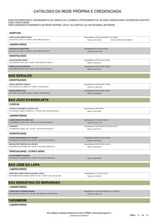 CATÁLOGO DA REDE PRÓPRIA E CREDENCIADA 
PARA INFORMAÇÕES E AGENDAMENTO DE CONSULTAS, EXAMES E PROCEDIMENTOS, NA REDE CREDENCIADA, ENTRAR EM CONTATO 
COM O PRESTADOR. 
PARA AGENDAR ATENDIMENTO NA REDE PRÓPRIA, LIGUE 155 (CAPITAL) OU NA REGIONAL (INTERIOR). 
HOSPITAIS 
HOSPITAL SANTA MARIA ETERNA 
Especialidade(s): Verificar Especialidade com o Hospital 
PCA BATISTA LOPES, 40 - CENTRO - SANTA MARIA DO SUACUI Telefone: (33)34311259 
REALIZA PRONTO ATENDIMENTO 
LABORATÓRIOS 
HEMOCENTER LABORATORIO 
PCA BATISTA LOPES, 60 - CENTRO - SANTA MARIA DO SUACUI 
Especialidade(s): PATOLOGIA CLINICA 
Telefone: (33) 3431-1585 
ODONTÓLOGOS 
ARIANI GARZEDIM CAMPOS 
RUA SERAFIM PEIXOTO, 30B - CENTRO - SANTA MARIA DO SUACUI 
Especialidade(s): ODONTOLOGIA CLINICA 
Telefone: (33)34312197 
WEBER DOS SANTOS GODINHO 
RUA SERAFIM PEIXOTO, 30B - CENTRO - SANTA MARIA DO SUACUI 
Especialidade(s): ODONTOLOGIA CLINICA 
Telefone: (33)34312197 
SAO GERALDO 
ODONTÓLOGOS 
DANIELA MONTEIRO CARNEIRO 
RUA VEREADOR LUIZ SIMOES, 47 - CENTRO - SAO GERALDO 
Especialidade(s): ODONTOLOGIA CLINICA 
Telefone: (32) 3556-1025 
RODRIGO BARROS CRUZ 
RUA VINTE E UM DE ABRIL, 65 SL/02 - CENTRO - SAO GERALDO 
Especialidade(s): ODONTOLOGIA CLINICA 
Telefone: (32)35563088 
SAO JOAO EVANGELISTA 
CLÍNICAS 
CENTRO DE TRATAMENTO DE SAUDE LTDA 
PCA CORONEL CORNELIO PIMENTA, 61 - CENTRO - SAO JOAO EVANGELISTA 
Especialidade(s): FISIOTERAPIA 
Telefone: (33)34122891 
LABORATÓRIOS 
LABORATORIO SANTO ANDRE LTDA 
AV PRIMEIRO DE JUNHO, 1401 - CENTRO - SAO JOAO EVANGELISTA 
Especialidade(s): PATOLOGIA CLINICA 
Telefone: 033 3412-1150 
LABORFISIO 
AV PRIMEIRO DE JUNHO, 1501 - CENTRO - SAO JOAO EVANGELISTA 
Especialidade(s): FISIOTERAPIA,PATOLOGIA CLINICA 
Telefone: (33)34121274 
ODONTÓLOGOS 
DAIANE SOARES MIRANDA DE ALCANTARA 
RUA BENEDITO VALADARES, 289 - CENTRO - SAO JOAO EVANGELISTA 
Especialidade(s): ODONTOLOGIA CLINICA 
Telefone: (33)34122229 
MANGELSTRON FERREIRA DE ALCANTARA 
RUA BENEDITA VALADARES, 289 - CENTRO - SAO JOAO EVANGELISTA 
Especialidade(s): ODONTOLOGIA CLINICA 
Telefone: (33)34122229 
ESPECIALIDADE - CLINICA GERAL 
LUCIANO ROBERTO SALOMAO 
RUA BENEDITO VALADARES, 289 - CENTRO - SAO JOAO EVANGELISTA Telefone: (33)34122229 
SAO JOSE DA LAPA 
LABORATÓRIOS 
HEMOLABOR LABORATORIO DE ANALISES CLINICAS 
RUA PADRE ANTONIO BORGES HORTA, 61 SL/03 - CENTRO - SAO JOSE DA LAPA 
Especialidade(s): PATOLOGIA CLINICA 
Telefone: (31)36231352 
SAO SEBASTIAO DO MARANHAO 
LABORATÓRIOS 
LABORATORIO E DROGARIA REZENDE 
RUA CONEGO LAFAIETE, 1185 - CENTRO - SAO SEBASTIAO DO MARANHAO 
Especialidade(s): Verificar Especialidade com o Laboratório 
Telefone: (33) 3432-1137 
TARUMIRIM 
LABORATÓRIOS 
Este catálogo é atualizado diariamente no site do IPSEMG ( www.ipsemg.mg.gov.br ) 
Atualizado em 22/09/2014 Página: 76 de 213 
 