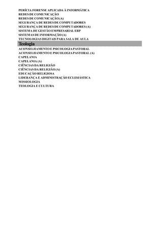 PERÍCIA FORENSE APLICADA À INFORMÁTICA
REDES DE COMUNICAÇÃO
REDES DE COMUNICAÇÃO (A)
SEGURANÇA DE REDES DE COMPUTADORES
SEGURANÇA DE REDES DE COMPUTADORES (A)
SISTEMA DE GESTÃO EMPRESARIAL ERP
SISTEMAS DE INFORMAÇÃO (A)
TECNOLOGIAS DIGITAIS PARA SALA DE AULA
Teologia
ACONSELHAMENTO E PSICOLOGIAPASTORAL
ACONSELHAMENTO E PSICOLOGIAPASTORAL (A)
CAPELANIA
CAPELANIA (A)
CIÊNCIAS DA RELIGIÃO
CIÊNCIAS DA RELIGIÃO (A)
EDUCAÇÃO RELIGIOSA
LIDERANÇA E ADMINISTRAÇÃO ECLESIÁSTICA
MISSIOLOGIA
TEOLOGIA E CULTURA
 