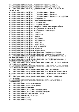 MBA EXECUTIVO EM GESTÃO DA PSICOLOGIA ORGANIZACIONAL
MBA EXECUTIVO EM GESTÃO DA PSICOLOGIA ORGANIZACIONAL(A)
MBA EXECUTIVO EM GESTÃO DA QUALIDADE EM SAÚDE E ACREDITAÇÃO
HOSPITALAR
MBA EXECUTIVO EM GESTÃO DE CLÍNICAS E CONSULTÓRIOS
MBA EXECUTIVO EM GESTÃO DE CLÍNICAS E CONSULTÓRIOS (A)
MBA EXECUTIVO EM GESTÃO DE CLÍNICAS E CONSULTÓRIOS VETERINÁRIOS (A)
MBA EXECUTIVO EM GESTÃO DE COOPERATIVAS
MBA EXECUTIVO EM GESTÃO DE FARMÁCIAS E DROGARIAS
MBA EXECUTIVO EM GESTÃO DE INVESTIMENTOS
MBA EXECUTIVO EM GESTÃO DE INVESTIMENTOS (A)
MBA EXECUTIVO EM GESTÃO DE METRÔS E TRANSPORTE FERROVIÁRIO
MBA EXECUTIVO EM GESTÃO DE NEGÓCIOS EM ALIMENTAÇÃO
MBA EXECUTIVO EM GESTÃO DE NEGÓCIOS INTERNACIONAIS
MBA EXECUTIVO EM GESTÃO DE PESSOAS
MBA EXECUTIVO EM GESTÃO DE PESSOAS (A)
MBA EXECUTIVO EM GESTÃO DE PORTOS
MBA EXECUTIVO EM GESTÃO DE PROCESSOS
MBA EXECUTIVO EM GESTÃO DE PROCESSOS (A)
MBA EXECUTIVO EM GESTÃO DE PROJETOS
MBA EXECUTIVO EM GESTÃO DE PROJETOS (A)
MBA EXECUTIVO EM GESTÃO DE RESTAURANTES
MBA EXECUTIVO EM GESTÃO EMPRESARIAL
MBA EXECUTIVO EM GESTÃO EMPRESARIAL (A)
MBA EXECUTIVO EM GESTÃO ESTRATÉGICADE COMÉRCIO EXTERIOR
MBA EXECUTIVO EM GESTÃO ESTRATÉGICADE COMÉRCIO EXTERIOR (A)
MBA EXECUTIVO EM GESTÃO ESTRATÉGICADE INOVAÇÃO TECNOLÓGICA E
PROPRIEDADE INTELECTUAL - MP
MBA EXECUTIVO EM GESTÃO ESTRATÉGICADE INOVAÇÃO TECNOLÓGICA E
PROPRIEDADE INTELECTUAL - MP (A)
MBA EXECUTIVO EM GESTÃO ESTRATÉGICADE MARKETING, PLANEJAMENTO E
INTELIGÊNCIA COMPETITIVA
MBA EXECUTIVO EM GESTÃO ESTRATÉGICADE MARKETING, PLANEJAMENTO E
INTELIGÊNCIA COMPETITIVA (A)
MBA EXECUTIVO EM GESTÃO ESTRATÉGICADE MÍDIA DIGITAL (A)
MBA EXECUTIVO EM GESTÃO ESTRATÉGICADE PUBLICIDADE E PROPAGANDA
MBA EXECUTIVO EM GESTÃO ESTRATÉGICADE PUBLICIDADE E PROPAGANDA
(A)
MBA EXECUTIVO EM GESTÃO ESTRATÉGICADO COMPORTAMENTO DO
CONSUMIDOR
MBA EXECUTIVO EM GESTÃO ESTRATÉGICADO COMPORTAMENTO DO
CONSUMIDOR (A)
MBA EXECUTIVO EM GESTÃO HOSPITALAR
MBA EXECUTIVO EM GESTÃO TRIBUTÁRIA
MBA EXECUTIVO EM HOTELARIA
MBA EXECUTIVO EM MARKETING E REDES SOCIAIS
MBA EXECUTIVO EM MARKETING E REDES SOCIAIS (A)
MBA EXECUTIVO EM NEGÓCIOS IMOBILIÁRIOS
MBA EXECUTIVO EM PETRÓLEO E GÁS
MBA EXECUTIVO EM SAÚDE
MBA EXECUTIVO EM SAÚDE(A)
 