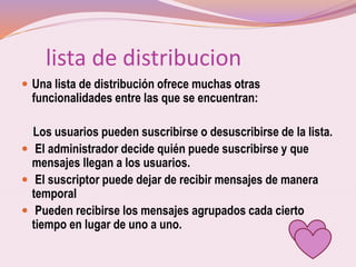 lista de distribucion
 Una lista de distribución ofrece muchas otras
funcionalidades entre las que se encuentran:
Los usuarios pueden suscribirse o desuscribirse de la lista.
 El administrador decide quién puede suscribirse y que
mensajes llegan a los usuarios.
 El suscriptor puede dejar de recibir mensajes de manera
temporal
 Pueden recibirse los mensajes agrupados cada cierto
tiempo en lugar de uno a uno.
 