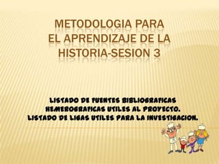 METODOLOGIA PARA EL APRENDIZAJE DE LA HISTORIA-SESION 3 LISTADO DE FUENTES BIBLIOGRAFICAS  HEMEROGRAFICAS UTILES AL PROYECTO.                                                                                   LISTADO DE LIGAS UTILES PARA LA INVESTIGACION. 