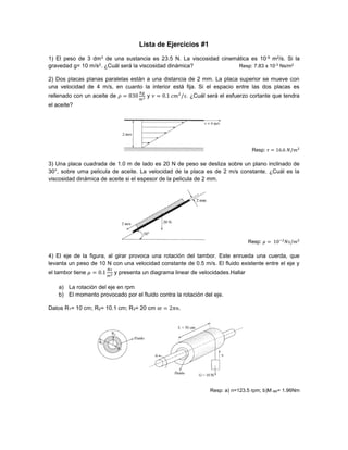 Lista de Ejercicios #1
1) El peso de 3 dm3 de una sustancia es 23.5 N. La viscosidad cinemática es 10-5 m2/s. Si la
gravedad g= 10 m/s2. ¿Cuál será la viscosidad dinámica? Resp: 7.83 x 10-3
Ns/m2
2) Dos placas planas paralelas están a una distancia de 2 mm. La placa superior se mueve con
una velocidad de 4 m/s, en cuanto la interior está fija. Si el espacio entre las dos placas es
rellenado con un aceite de 𝜌 = 830
𝑘𝑔
𝑚3 y 𝜈 = 0.1 𝑐𝑚2
/𝑠. ¿Cuál será el esfuerzo cortante que tendra
el aceite?
Resp: 𝜏 = 16.6 𝑁/𝑚2
3) Una placa cuadrada de 1.0 m de lado es 20 N de peso se desliza sobre un plano inclinado de
30°, sobre uma pelicula de aceite. La velocidad de la placa es de 2 m/s constante. ¿Cuál es la
viscosidad dinámica de aceite si el espesor de la pelicula de 2 mm.
Resp: 𝜇 = 10−2
𝑁𝑠/𝑚2
4) El eje de la figura, al girar provoca una rotación del tambor. Este enrueda una cuerda, que
levanta un peso de 10 N con una velocidad constante de 0.5 m/s. El fluido existente entre el eje y
el tambor tiene 𝜇 = 0.1
𝑁𝑠
𝑚2 y presenta un diagrama linear de velocidades.Hallar
a) La rotación del eje en rpm
b) El momento provocado por el fluido contra la rotación del eje.
Datos R1= 10 cm; R2= 10.1 cm; R3= 20 cm 𝜛 = 2𝜋𝑛.
Resp: a) n=123.5 rpm; b)M eje= 1.96Nm
 