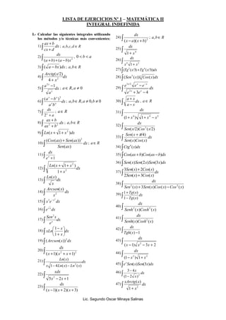 LISTA DE EJERCICIOS 
º 1 – MATEMÁTICA II 
I
TEGRAL I
DEFI
IDA 
I.- Calcular las siguientes integrales utilizando 
los métodos y/o técnicas más convenientes: 
dx 
dx 
dx 
- - 
3 /2 
x x x 
e e e 
2 
x 3 x 
4 + 
a x 
dx 
dx 
( p/4) 
Sen x 
+ 
3 ( ) 2 ( ) 
Sen x Cos x 
2 ( ) 3 ( ) 
+ 
1 Tg ( x 
) 
1 ( ) 
dx 
dx 
dx 
dx 
dx 
x 
2 (1 2 ) 
xArctg x 
( ) 
2 1 
Lic. Segundo Oscar Minaya Salinas 
+ 
ax b 
1) ∫ + 
dx 
cx d 
; a,b,c,d Î R 
dx 
2) ∫ + + - 2 (a b) (a b)x 
, 0 < b < a 
3) ∫ ( a - bx)dx ; a,bÎR 
Arctg x ∫ + 2 4 
( /2) 
4) dx 
x 
∫ -1 2 
5) dx 
a 
a 
x 
x 
; aÎR, a ¹ 0 
x ∫ ( a - b 
x 
) 
2 6) dx 
x x 
a b 
; a,bÎR,a ¹ 0,b ¹ 0 
dx 
x 2 
7) ∫ + a 
; aÎR 
+ 
ax b 
8) ∫ + 
dx 
2 2 
ax b 
; a,bÎR 
9) ∫ Ln(x + 1+ x )dx 2 
10) ∫ + 
dx 
( Cos ( ax ) Sen ( ax 
))2 
Sen ax 
( ) 
; aÎR 
dx 
11) ∫ +1 x e 
+ + 
Ln x x 
( 1 ) 
12) ∫ + 
dx 
x 
2 
2 
1 
Ln x ∫ ( ) 
13) dx 
x 
Arcsen x 
14) ∫ dx 
x 
2 
( ) 
15) x e dx x ∫ - 2 3 
16) e dx x ∫ 
Sen x 
x ∫ 
17) dx 
e 
2 
x 
 
+ 
xLn ∫  
18) dx 
x 
 
 
1 
- 
1 
19) ∫ Arcsen x dx 2 ( ( )) 
dx 
20) ∫ + 2 + + 2 (x 1)(x x 1) 
Ln x ∫ 
( ) 
21) dx 
1- 4 ( ) - 2 
( ) 
x Ln x Ln x 
22) ∫ 
xdx 
5 - 2 +1 2 x x 
dx 
23) ∫ (x -1)(x + 2)(x + 3) 
24) ∫ - + 2 (x a)(x b) 
; a,bÎR 
25) ∫ 
+ 4 1 x 
26) ∫ 
4 + 2 x 1 x 
27) ∫(Tg (x/3) +Tg (x/3))dx 3 4 
28) ∫ Sen5 x 3 Cos x dx ( ( )) ( ) 
29) ∫ 
+ - 
dx 
e e 
30) ∫ - 
dx 
a x 
, a Î R 
31) ∫ 
+ 4 + 4 - 2 (1 x ) 1 x x 
32) ∫ 
( /2) ( /2) 3 Sen x Cos x 
33) ∫ + 
dx 
Sen x Cos x 
( ) ( ) 
34) ∫Ctg (x)dx 4 
35) ∫Cos(ax +b)Cos(ax -b)dx 
36) ∫ Sen(x)Sen(2x)Sen(3x)dx 
37) ∫ + 
dx 
Sen x Cos x 
dx 
38) ∫ ( ) + 3 ( ) ( ) - ( ) 2 2 Sen x Sen x Cos x Cos x 
39) ∫ - 
dx 
Tg x 
40) ∫ 
( ) ( ) 2 2 Senh x Cosh x 
41) ∫ 
( ) ( ) 2 Senh x Cosh x 
42) ∫ Tgh(x) -1 
43) ∫ 
( -1) - 3 + 2 2 x x x 
44) ∫ 
- 2 + 2 (1 x ) 1 x 
45) ∫e x Sen ( x ) Sen (3 x ) 
dx 46) ∫ 3 - 
4 
dx 
- 
x 
47) ∫ 
+ 
dx 
x 
 