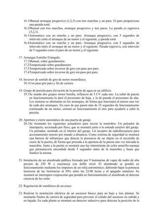 16.1Manual arranque progresivo (1,2,3) con tres marchas y un paro. El paro proporciona
una parada total.
16.2Manual con tres marchas, arranque progresivo y tres paros. La parada es regresiva
(3,2,1).
16.3Automático con un marcha y un paro. Arranque progresivo, con 5 segundos de
intervalo entre el arranque de un motor y el siguiente, y parada total.
16.4Automático con un marcha y un paro. Arranque progresivo, con 5 segundos de
intervalo entre el arranque de un motor y el siguiente. Parada regresiva, con intervalo
de 5 segundos entre el paro de un motor y el siguiente.
17. Arranque Estrella-Triángulo.
17.1Manual, sobre guardamotor.
17.2Temporizado sobre guardamotor.
17.3Temporizado sobre inversor de giro con paso por paro.
17.4Temporizado sobre inversor de giro sin paso por paro.
18. Inversor de sentido de giro de motor monofásico.
18.1Con paso por paro y fin de carrera.
19. Grupo de presión para elevación de la presión de agua en un edificio.
19.1Se usarán dos grupos motor bomba, trifásicos de 5 CV cada uno. La señal de puesta
en funcionamiento la dará el presostato de baja, y la de parada el presostato de alta.
Los motores se alternarán en los arranques, de forma que funcionen al menos una vez
de cada dos arranques. En caso de que pasen más de 15 segundos de funcionamiento
continuado de un motor, entrará en funcionamiento el otro para ayudarle a subir la
presión.
20. Apertura y cierre automático de una puerta de garaje.
20.1Se montarán los siguientes actuadores para iniciar la maniobra: Un pulsador de
intemperie, accionado por llave, que se montará junto a la entrada exterior del garaje.
Un pulsador, montado en el interior del garaje. Un receptor de radiofrecuencia para
accionamiento remoto por mando a distancia. Como sistema de seguridad se montará
una barrera de infrarrojos que detecte la presencia de un objeto en el recorrido de
cierre de la puerta, de forma que proceda a la apertura de la puerta una vez iniciada la
maniobra. Junto a la puerta se montará una luz intermitente de color amarillo-naranja
que permanecerá encendida desde 5 segundos antes de la maniobra y hasta que
finalice la misma.
21. Instalación de un alumbrado público formado por 9 luminarias de vapor de sodio de alta
presión de 250 W y reactancia con doble nivel. El alumbrado se pondrá en
funcionamiento mediante los impulsos de un reloj astronómico, debiendo bajar la potencia
luminosa de las luminarias al 50% entre las 23:00 horas y el apagado matutino. Se
montará un interruptor crepuscular que pondrá en funcionamiento el alumbrado al detectar
carencia de luz solar.
22. Regulación de semáforos de un cruce.
23. Realizar la instalación eléctrica de un ascensor básico para un bajo y tres plantas. Se
montarán finales de carrera de seguridad para prevenir el colado del ascensor en subida y
en bajada. En cada planta se montará un detector inductivo para detectar la posición de la
 