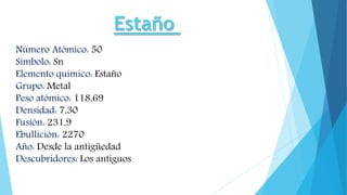 Número Atómico: 50
Símbolo: Sn
Elemento químico: Estaño
Grupo: Metal
Peso atómico: 118,69
Densidad: 7,30
Fusión: 231,9
Ebullición: 2270
Año: Desde la antigüedad
Descubridores: Los antiguos
 