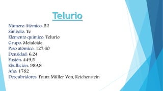 Número Atómico: 52
Símbolo: Te
Elemento químico: Telurio
Grupo: Metaloide
Peso atómico: 127,60
Densidad: 6,24
Fusión: 449,5
Ebullición: 989,8
Año: 1782
Descubridores: Franz Müller Von, Reichenstein
 