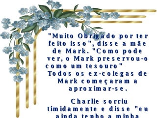 "Muito Obrigado por ter feito isso", disse a mãe de Mark. "Como pode ver, o Mark preservou-o como um tesouro"           Todos os ex-colegas de Mark começaram a aproximar-se.   Charlie sorriu timidamente e disse "eu ainda tenho a minha lista. E na primeira gaveta de minha escrivaninha em casa". 
