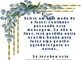 Existe um belo modo de o fazer: continuar passando esta mensagem. Se não o fizer, terá perdido outra ocasião bonita para fazer algo gentil e agradável para os outros.   Se recebeu esta mensagem, é porque, para alguém, você é importante e há ao menos uma pessoa que gosta de você. 