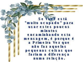       Se você está "muito ocupado" para usar estes poucos minutos encaminhando esta mensagem, é porque é a Primeira Vez que não faz aquelas pequenas coisas que fariam a diferença numa relação. Quanto mais pessoas receberem de si esta mensagem, melhor será sua relação com os outros. 