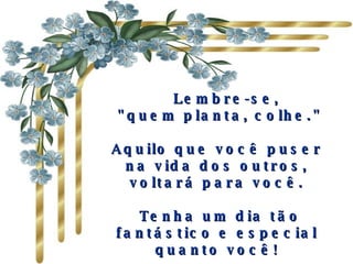      Lembre-se,  "quem planta, colhe."  Aquilo que você puser na vida dos outros, voltará para você.   Tenha um dia tão fantástico e especial quanto você! 