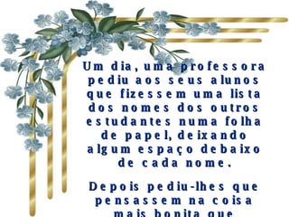 Um dia, uma professora pediu aos seus alunos que fizessem uma lista dos nomes dos outros estudantes numa folha de papel, deixando algum espaço debaixo de cada nome. Depois pediu-lhes que pensassem na coisa mais bonita que poderiam dizer a todos os colegas e escrevessem-na . 