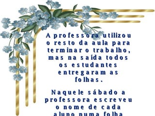 A professora utilizou o resto da aula para terminar o trabalho, mas na saída todos os estudantes entregaram as folhas. Naquele sábado a professora escreveu o nome de cada aluno numa folha separada, e acrescentou à lista tudo que os outros tinham dito sobre cada um.  