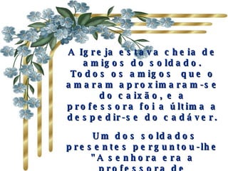 A Igreja estava cheia de amigos do soldado. Todos os amigos  que o amaram aproximaram-se do caixão, e a professora foi a última a despedir-se do cadáver.   Um dos soldados presentes perguntou-lhe "A senhora era a professora de matemática de Mark"? Ela acenou com a cabeça, depois que ele contou que o "Mark falava muito dela" 