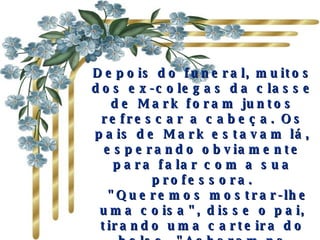 Depois do funeral, muitos dos ex-colegas da classe de Mark foram juntos refrescar a cabeça. Os pais de Mark estavam lá, esperando obviamente para falar com a sua professora.    "Queremos mostrar-lhe uma coisa", disse o pai, tirando uma carteira do bolso. "Acharam na jaqueta do Mark quando foi morto. Nós pensamos que poderia reconhecer isso" 