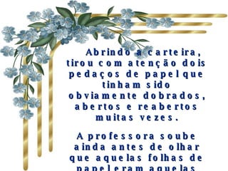     Abrindo a carteira, tirou com atenção dois pedaços de papel que tinham sido obviamente dobrados, abertos e reabertos muitas vezes. A professora soube ainda antes de olhar que aquelas folhas de papel eram aquelas nos quais os colegas de classe de Mark tinham escrito todos os elogios. 