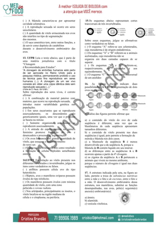 ( ) A blástula caracteriza-se por apresentar
cavidade celomática.
( ) A reprodução sexuada só ocorre em seres
unicelulares.
( ) A quantidade de vitelo armazenada nos ovos
não interfere no tipo de segmentação
dos mesmos.
( ) O saco amniótico tem, entre outras funções, a
de servir como depósito de catabólitos
durante o desenvolvimento embrionário das
aves.
13. UFPR Leia o texto abaixo, que é parte de
uma matéria jornalística com o título
“Clonagem
é Recomendada para Estudos”.
“A clonagem de embriões humanos está perto
de ser aprovada no Reino Unido para a
pesquisa médica, permanecendo proibido o uso
da técnica para fins reprodutivos em seres
humanos (...). A clonagem de um ser vivo
consiste em obter uma cópia idêntica dele sem
reprodução sexuada (...).”
(Folha de S. Paulo, 09/12/98.)
Sobre reprodução dos seres vivos, é correto
afirmar:
( ) A combinação de material paterno com
materno, que ocorre na reprodução sexuada,
introduz maior variabilidade genética nas
populações.
( ) Em seres eucariontes que se reproduzem
assexuadamente, os descendentes são
geneticamente iguais, uma vez que o processo
se baseia na mitose.
( ) Somente organismos unicelulares se
reproduzem assexuadamente.
( ) A entrada do espermatozóide no gameta
feminino promove formação do ovo e
desencadeia o processo de segmentação.
( ) Os ovos humanos têm grande quantidade de
vitelo, que assegura o desenvolvimento
do novo ser.
( ) O processo de clonagem tem como resultado
a formação de celulas diploides semelhantes
entre si
14.UFMT Em relação ao vitelo presente nos
diferentes vertebrados e invertebrados, julgue os
itens como verdadeiros ou falsos.
( ) anfíbios possuem célula ovo do tipo
heterolécito.
( ) Répteis, aves e mamíferos ovíparos possuem
óvulos do tipo telolécito.
( ) Os mamíferos possuem óvulos com mínima
quantidade de vitelo, com uma zona
pelúcida e corona radiata.
( ) Nos artrópodos, principalmente os insetos, o
vitelo localiza-se na região mediana da
célula e o citoplasma, na periferia.
15.Os esquemas abaixo representam cortes
transversais de três invertebrados.
Sobre esses esquemas, julgue as afirmativas
como verdadeiras ou falsas.
( ) O esquema “A” refere-se aos celenterados,
cuja mesoderma é de origem endodérmica.
( ) Os esquemas “A” e “B” referem-se a animais
acelomados, cujo mesoderma não se
organiza em duas camadas capazes de se
separar.
( ) Os esquemas “B” e “C” referem-se,
respectivamente, aos artrópodos e aos
equinodermatas.
( ) O esquema “C” mostra um corte transversal
de um anelídeo
16. As figuras abaixo indicam duas
possibilidades (A e B) de segmentação de dois
ovos ou zigotos.
A análise das figuras permite afirmar que
a) o conteúdo do vitelo do ovo de cada
seqüência é diferente, uma vez que os
blastômeros de cada seqüência apresentam
tamanhos diferentes.
b) o conteúdo de vitelo presente nas duas
seqüências é igual, pois permite a formação de
mórula e blástula nos dois casos.
c) a blastocele da seqüência B é menos
desenvolvida que a da seqüência A, porque a
blástula de B contém líquido em seu interior.
d) as diferenças entre as seqüências A e B
ocorrem apenas a partir da 4ª clivagem.
e) os zigotos da seqüência A e B pertencem a
animais que vivem no mesmo ambiente,
porque o número de clivagens é igual nas duas
seqüências.
17. A estrutura indicada pela seta, na figura ao
lado, permite a troca de substâncias nutritivas
entre a mãe e o feto e de excretas, entre o feto e
a mãe. O desenvolvimento embrionário dessa
estrutura, nos mamíferos, substitui as funções
desempenhadas, nas aves, pelo(s) seguinte(s)
anexo(s) embrionário(s):
a) âmnio.
b) alantóide.
c) vesícula vitelínica.
 
