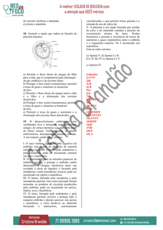 d) vesícula vitelínica e alantóide.
e) córion e alantóide.
18. Assinale a opção que indica as funções da
placenta humana:
a) Permitir o fluxo direto de sangue do filho
para a mãe, que é a responsável pela eliminação
de gás carbônico e de excretas fetais.
b) Proteger o feto contra traumatismos, permitir
a troca de gases e sintetizar os leucócitos
do feto.
c) Permitir o fluxo direto de sangue entre a mãe
e o filho e a eliminação dos excretas
dissolvidos.
d) Proteger o feto contra traumatismos, permitir
a troca de gases e sintetizar as hemácias
do feto.
e) Permitir a troca de gases e nutrientes e a
eliminação dos excretas fetais dissolvidos.
19. O desenvolvimento embrionário nos
vertebrados leva à formação, em determinado
estágio, de certas estruturas que não farão parte
do futuro animal. Tais estruturas, os anexos
embrionários, desempenham funções variadas.
A seu respeito, poderíamos afirmar:
I. O saco vitelino, ligado ao tubo digestivo do
embrião, tem função de absorção do material
nutritivo (vitelo); é formado pela endoderme e
pela ectoderme; pode ser encontrado somente
nas aves e mamíferos.
II. O alantóide, ligado ao intestino posterior do
embrião, envolve e protege o embrião contra
dessecação e choques mecânicos (pois sua
cavidade é cheia de líquido); é formado pela
endoderme e pela mesoderme visceral; pode ser
encontrado em répteis e mamíferos.
III. O âmnio, formado pela ectoderme e pela
mesoderme parietal, tem como principal função
acumular os produtos de excreção produzidos
pelo embrião, pode ser encontrado em peixes,
répteis, aves e mamíferos.
IV. O cório, formado pela endoderme e pela
mesoderme parietal, envolve e protege todo o
conjunto embrião e demais anexos); nos peixes
e mamíferos, o cório funde-se ao alantóide
formando o alantocório, extremamente
vascularizado, o que permite trocas gasosas e a
retirada de sais de cálcio da
V. A placenta é um órgão formado por tecidos
do cório e do alantóide reunidos a porções do
revestimento interno do útero. Produz
hormônios e permite a ocorrência de trocas de
nutrientes e gases respiratórios entre o embrião
e o organismo materno. Só é encontrada nos
mamíferos.
Está ou estão corretas:
a) Apenas V. d) Apenas I e II.
b) I, II, III, IV e) Apenas I e V.
c) Apenas IV.
Gabarito:
1) VVF
2)B
3) B
4) B
5)A
6)A
7)B
8)VVVFVF
9)A
10) VVV
11)D
12)VFFFFF
13)VVFVFV
14) VVVV
15)FFFF
16)D
17)D
18) E
19) A
 