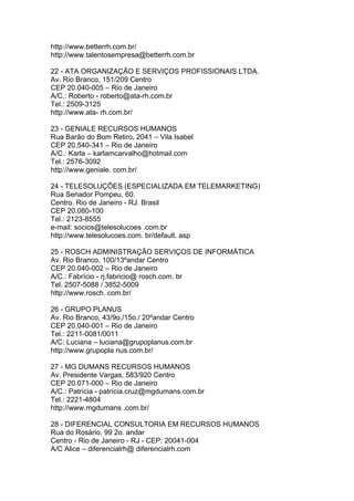 http://www.betterrh.com.br/
http://www.talentosempresa@betterrh.com.br

22 - ATA ORGANIZAÇÃO E SERVIÇOS PROFISSIONAIS LTDA.
Av. Rio Branco, 151/209 Centro
CEP 20.040-005 – Rio de Janeiro
A/C.: Roberto - roberto@ata-rh.com.br
Tel.: 2509-3125
http://www.ata- rh.com.br/

23 - GENIALE RECURSOS HUMANOS
Rua Barão do Bom Retiro, 2041 – Vila Isabel
CEP 20.540-341 – Rio de Janeiro
A/C.: Karla – karlamcarvalho@hotmail.com
Tel.: 2576-3092
http://www.geniale. com.br/

24 - TELESOLUÇÕES (ESPECIALIZADA EM TELEMARKETING)
Rua Senador Pompeu, 60.
Centro. Rio de Janeiro - RJ. Brasil
CEP 20.080-100
Tel.: 2123-8555
e-mail: socios@telesolucoes .com.br
http://www.telesolucoes.com. br/default. asp

25 - ROSCH ADMINISTRAÇÃO SERVIÇOS DE INFORMÁTICA
Av. Rio Branco, 100/13ºandar Centro
CEP 20.040-002 – Rio de Janeiro
A/C.: Fabrício - rj.fabricio@ rosch.com. br
Tel. 2507-5088 / 3852-5009
http://www.rosch. com.br/

26 - GRUPO PLANUS
Av. Rio Branco, 43/9o./15o./ 20ºandar Centro
CEP 20.040-001 – Rio de Janeiro
Tel.: 2211-0081/0011
A/C: Luciana – luciana@grupoplanus.com.br
http://www.grupopla nus.com.br/

27 - MG DUMANS RECURSOS HUMANOS
Av. Presidente Vargas, 583/920 Centro
CEP 20.071-000 – Rio de Janeiro
A/C.: Patrícia - patrícia.cruz@mgdumans.com.br
Tel.: 2221-4804
http://www.mgdumans .com.br/

28 - DIFERENCIAL CONSULTORIA EM RECURSOS HUMANOS
Rua do Rosário, 99 2o. andar
Centro - Rio de Janeiro - RJ - CEP: 20041-004
A/C Alice – diferencialrh@ diferencialrh.com
 