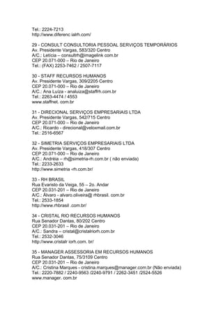 Tel.: 2224-7213
http://www.diferenc ialrh.com/

29 - CONSULT CONSULTORIA PESSOAL SERVIÇOS TEMPORÁRIOS
Av. Presidente Vargas, 583/320 Centro
A/C.: Letícia – consultrh@imagelink com.br
CEP 20.071-000 – Rio de Janeiro
Tel.: (FAX) 2253-7462 / 2507-7117

30 - STAFF RECURSOS HUMANOS
Av. Presidente Vargas, 309/2205 Centro
CEP 20.071-000 – Rio de Janeiro
A/C.: Ana Luíza - analuiza@staffrh.com.br
Tel.: 2263-4474 / 4553
www.staffnet. com.br

31 - DIRECIONAL SERVIÇOS EMPRESARIAIS LTDA
Av. Presidente Vargas, 542/715 Centro
CEP 20.071-000 – Rio de Janeiro
A/C.: Ricardo - direcional@veloxmail.com.br
Tel.: 2516-6567

32 - SIMETRIA SERVIÇOS EMPRESARIAIS LTDA
Av. Presidente Vargas, 418/307 Centro
CEP 20.071-000 – Rio de Janeiro
A/C.: Andréia – rh@simetria-rh.com.br ( não enviada)
Tel.: 2233-2633
http://www.simetria -rh.com.br/

33 - RH BRASIL
Rua Evaristo da Veiga, 55 – 2o. Andar
CEP 20.031-201 – Rio de Janeiro
A/C.: Álvaro - alvaro.oliveira@ rhbrasil. com.br
Tel.: 2533-1854
http://www.rhbrasil .com.br/

34 - CRISTAL RIO RECURSOS HUMANOS
Rua Senador Dantas, 80/202 Centro
CEP 20.031-201 – Rio de Janeiro
A/C.: Sandra – cristal@cristalriorh.com.br
Tel.: 2532-3046
http://www.cristalr iorh.com. br/

35 - MANAGER ASSESSORIA EM RECURSOS HUMANOS
Rua Senador Dantas, 75/3109 Centro
CEP 20.031-201 – Rio de Janeiro
A/C.: Cristina Marques - cristina.marques@manager.com.br (Não enviada)
Tel.: 2220-7882 / 2240-9563 /2240-9791 / 2262-3451 /2524-5526
www.manager. com.br
 