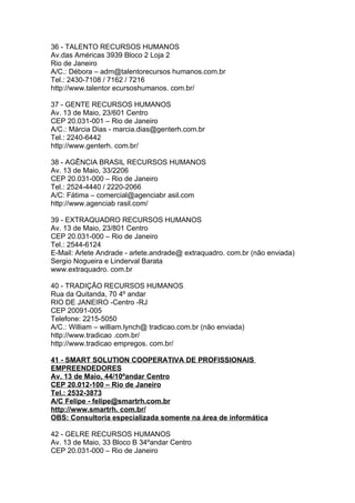 36 - TALENTO RECURSOS HUMANOS
Av.das Américas 3939 Bloco 2 Loja 2
Rio de Janeiro
A/C.: Débora – adm@talentorecursos humanos.com.br
Tel.: 2430-7108 / 7162 / 7216
http://www.talentor ecursoshumanos. com.br/

37 - GENTE RECURSOS HUMANOS
Av. 13 de Maio, 23/601 Centro
CEP 20.031-001 – Rio de Janeiro
A/C.: Márcia Dias - marcia.dias@genterh.com.br
Tel.: 2240-6442
http://www.genterh. com.br/

38 - AGÊNCIA BRASIL RECURSOS HUMANOS
Av. 13 de Maio, 33/2206
CEP 20.031-000 – Rio de Janeiro
Tel.: 2524-4440 / 2220-2066
A/C: Fátima – comercial@agenciabr asil.com
http://www.agenciab rasil.com/

39 - EXTRAQUADRO RECURSOS HUMANOS
Av. 13 de Maio, 23/801 Centro
CEP 20.031-000 – Rio de Janeiro
Tel.: 2544-6124
E-Mail: Arlete Andrade - arlete.andrade@ extraquadro. com.br (não enviada)
Sergio Nogueira e Linderval Barata
www.extraquadro. com.br

40 - TRADIÇÃO RECURSOS HUMANOS
Rua da Quitanda, 70 4º andar
RIO DE JANEIRO -Centro -RJ
CEP 20091-005
Telefone: 2215-5050
A/C.: William – william.lynch@ tradicao.com.br (não enviada)
http://www.tradicao .com.br/
http://www.tradicao empregos. com.br/

41 - SMART SOLUTION COOPERATIVA DE PROFISSIONAIS
EMPREENDEDORES
Av. 13 de Maio, 44/10ºandar Centro
CEP 20.012-100 – Rio de Janeiro
Tel.: 2532-3873
A/C Felipe - felipe@smartrh.com.br
http://www.smartrh. com.br/
OBS: Consultoria especializada somente na área de informática

42 - GELRE RECURSOS HUMANOS
Av. 13 de Maio, 33 Bloco B 34ºandar Centro
CEP 20.031-000 – Rio de Janeiro
 