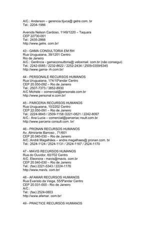 A/C.: Anderson – gerencia.tijuca@ gelre.com. br
Tel.: 2204-1986

Avenida Nelson Cardoso, 1149/1220 – Taquara
CEP 22730-001
Tel.: 2435-2866
http://www.gelre. com.br/

43 - GAMA CONSULTORIA EM RH
Rua Uruguaiana, 39/1201 Centro
Rio de Janeiro
A/C.: Gerência - gamaconsultoria@ veloxmail. com.br (não consegui)
Tel.: 2242-0085 / 2232-8622 / 2252-2434 / 2509-0359/6345
http://www.gama- rh.com.br/

44 - PERSONALE RECURSOS HUMANOS
Rua Uruguaiana, 174/10ºandar Centro
CEP 20.050-092 – Rio de Janeiro
Tel.: 2507-7373 / 3852-8930
A/C Michele – comercial@personale.com.br
http://www.personal e.com.br/

45 - PARCERIA RECURSOS HUMANOS
Rua Uruguaiana, 10/2202 Centro
CEP 22.050-091 – Rio de Janeiro
Tel.: 2224-9845 / 2509-1158 /2221-0821 / 2242-8097
A/C.: Ana Lucia – comercial@parceriac nsult.com.br
http://www.parceria consult.com. br/

46 - PRONAN RECURSOS HUMANOS
Av. Almirante Barroso , 71/601
CEP 20.040-030 – Rio de Janeiro
A/C.:André Magalhães – andre.magalhaes@ pronan.com. br
Tel.: 2524-1124 / 2524-1131 / 2524-1167 / 2524-1170

47 - MAVIS RECURSOS HUMANOS
Rua do Ouvidor, 60/702 Centro
A/C. Eleonora - mavis@mavis. com.br
CEP 20.040-030 – Rio de Janeiro
Tel.: (fax) 2221-5343 / 2224-1176
http://www.mavis. com.br/

48 - AFAMAR RECURSOS HUMANOS
Rua Evaristo da Veiga, 55/9ºandar Centro
CEP 20.031-000 - Rio de Janeiro
A/C.:
Tel.: (fax) 2524-0803
http://www.afamar. com.br/

49 - PRACTICE RECURSOS HUMANOS
 