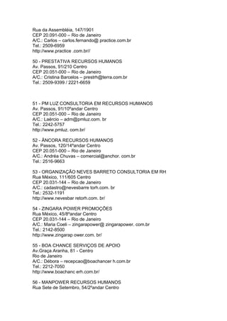 Rua da Assembléia, 147/1901
CEP 20.091-000 – Rio de Janeiro
A/C.: Carlos – carlos.fernando@ practice.com.br
Tel.: 2509-6959
http://www.practice .com.br//

50 - PRESTATIVA RECURSOS HUMANOS
Av. Passos, 91/210 Centro
CEP 20.051-000 – Rio de Janeiro
A/C.: Cristina Barcelos – prestrh@terra.com.br
Tel.: 2509-9399 / 2221-6659



51 - PM LUZ CONSULTORIA EM RECURSOS HUMANOS
Av. Passos, 91/10ºandar Centro
CEP 20.051-000 – Rio de Janeiro
A/C.: Laércio – adm@pmluz.com. br
Tel.: 2242-5757
http://www.pmluz. com.br/

52 - ÂNCORA RECURSOS HUMANOS
Av. Passos, 120/14ºandar Centro
CEP 20.051-000 – Rio de Janeiro
A/C.: Andréa Chuvas – comercial@anchor. com.br
Tel.: 2516-9663

53 - ORGANIZAÇÃO NEVES BARRETO CONSULTORIA EM RH
Rua México, 111/605 Centro
CEP 20.031-144 – Rio de Janeiro
A/C.: cadastro@nevesbarre torh.com. br
Tel.: 2532-1191
http://www.nevesbar retorh.com. br/

54 - ZINGARA POWER PROMOÇÕES
Rua México, 45/8ºandar Centro
CEP 20.031-144 – Rio de Janeiro
A/C.: Maria Coeli – zingarapower@ zingarapower. com.br
Tel.: 2142-8500
http://www.zingarap ower.com. br/

55 - BOA CHANCE SERVIÇOS DE APOIO
Av.Graça Aranha, 81 - Centro
Rio de Janeiro
A/C.: Débora – recepcao@boachancer h.com.br
Tel.: 2212-7050
http://www.boachanc erh.com.br/

56 - MANPOWER RECURSOS HUMANOS
Rua Sete de Setembro, 54/2ºandar Centro
 