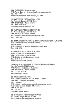 CEP 20.050-002 – Rio de Janeiro
A/C.: Flávia Queiroz - flavia.queiroz@ manpower. com.br
Tel.: 2224-1961
http://www.manpower .com.br/index_ 02.html

57 - INTERFACE PROFISSIOMAL LTDA.
Av. Almirante Barroso, 91/902 Centro
CEP 20.031-002 – Rio de Janeiro
Tel.: (Fax) 2220-3700
http://www.interfac epro.com. br/

58 - WORKLIFE RECURSOS HUMANOS
Av. Almirante Barroso, 6/1306 Centro
CEP 20.031-002 – Rio de Janeiro
A/C.: Rosana - rosanasallazuim@ hotmail.com
Tel.: 2544-7262

59 - PLENAR CONSULTORIA EMPRESARIAL RECURSOS HUMANOS
Rua Sete de Setembro, 31/1502 - Centro
Rio de Janeiro
A/C.: Jorge Luiz – plenarconsultoria@ hotmail.com
Tel.: 2292-5573

60 - SOLUÇÃO RECURSOS HUMANOS
Praça Floriano, 51/18ºandar Centro
CEP 20.031-000 – Rio de Janeiro
A/C.: Grécia - grecia@solucaorh. com.br
Tel.: 2240-9117
http://www.solucaor h.com.br/

61 - ASCESE ASSESSORIA CONSULTIVA ESPECIALIZADA
Av. Nilo Peçanha, 50/201 Centro
A/C.: Adriane – rh@ascese-rh. com.br
CEP 20.020-100 – Rio de Janeiro
Tel.: 2253-6770/9726
www.ascese-rh. com.br

62 - SERES CONSULTORIA
Rua Alcindo Guanabara, 24 – 2o. Andar – Centro
CEP 20031 – 130 Rio de Janeiro
Tel.: 2240-5055
A/C: Luciana – mailto:luciana.ermel@ gruposeres. com.br
Rua Frederico Lima, 43/228 – Madureira
CEP 21360-280
Tel.: 3301-1613
http://www.seres. com.br/

63 - HORIZONTE RECURSOS HUMANOS
Av. Erasmo Braga 255/404 - Centro
A/C.: Carla - curriculos@horizont erh.srv.br
 
