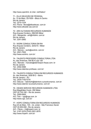 http://www.openlink .br.inter. net/hlabor/

71 - ELLO SELEÇÃO DE PESSOAL
Av. 13 de Maio, 33/1009 – Bloco A Centro
Rio de Janeiro
Tel.: 2210-1234
A/C: Flavia - flavia@elloselecao. com.br
http://www.ellosele cao.com.br

72 - ARH ALTUNIAN RECURSOS HUMANOS
Rua Arquias Cordeiro, 296/305 Méier
A/C.: Margarida - arh@infolink. com.br
Rio de Janeiro
Tel.: 2241-2882

73 - WORK CONSULTORIA EM RH
Rua Arquias Cordeiro, 324/215 - Méier
Rio de Janeiro
A/C.: Marcos – work@workrio. com.br
Tel.: 2501-7502
http://www.workrio. com.br/

74 - TALENTO PROFISSÃO CONSULTORIA LTDA
Av. das Américas, 500 Bl 4 Loja 128
A/C.: Marcelo - marcelo@talentoepro fissao.com. br
Rio de Janeiro
Tel.: 2492-5566
http://www.talentoe profissao. com.br/

75 - TALENTO CONSULTORIA EM RECURSOS HUMANOS
Av. das Américas, 3939 Bl 2 – Barra
Rio de Janeiro – RJ
Tel.: 2430-7162/7216
A/C: Gláucia – talentorh@talentore cursoshumanos. com.br
http://www.talentor ecursoshumanos. com.br/

76 - HEADS SERVICE RECURSOS HUMANOS LTDA
Rua Magalhães Couto, 292 Méier
CEP 20.735-180 – Rio de Janeiro
Tel.: 2595-0955
A/C: Tais – vgs@vgs.com. br
http://www.vgs. com.br/

77 - HOPE CONSULTORIA EM RECURSOS HUMANOS
Rua 24 de Maio, 105 – 2o. andar - São Francisco Xavier
CEP 20.950-090 - Rio de Janeiro
A/C.: Flávia – rh@hoperh.com. br
Tel.: 2187-3276 (FAX) 2501-2676
http://www.hoperh. com.br/
 