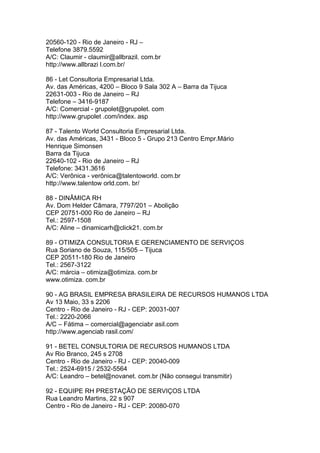 20560-120 - Rio de Janeiro - RJ –
Telefone 3879.5592
A/C: Claumir - claumir@allbrazil. com.br
http://www.allbrazi l.com.br/

86 - Let Consultoria Empresarial Ltda.
Av. das Américas, 4200 – Bloco 9 Sala 302 A – Barra da Tijuca
22631-003 - Rio de Janeiro – RJ
Telefone – 3416-9187
A/C: Comercial - grupolet@grupolet. com
http://www.grupolet .com/index. asp

87 - Talento World Consultoria Empresarial Ltda.
Av. das Américas, 3431 - Bloco 5 - Grupo 213 Centro Empr.Mário
Henrique Simonsen
Barra da Tijuca
22640-102 - Rio de Janeiro – RJ
Telefone: 3431.3616
A/C: Verônica - verônica@talentoworld. com.br
http://www.talentow orld.com. br/

88 - DINÂMICA RH
Av. Dom Helder Câmara, 7797/201 – Abolição
CEP 20751-000 Rio de Janeiro – RJ
Tel.: 2597-1508
A/C: Aline – dinamicarh@click21. com.br

89 - OTIMIZA CONSULTORIA E GERENCIAMENTO DE SERVIÇOS
Rua Soriano de Souza, 115/505 – Tijuca
CEP 20511-180 Rio de Janeiro
Tel.: 2567-3122
A/C: márcia – otimiza@otimiza. com.br
www.otimiza. com.br

90 - AG BRASIL EMPRESA BRASILEIRA DE RECURSOS HUMANOS LTDA
Av 13 Maio, 33 s 2206
Centro - Rio de Janeiro - RJ - CEP: 20031-007
Tel.: 2220-2066
A/C – Fátima – comercial@agenciabr asil.com
http://www.agenciab rasil.com/

91 - BETEL CONSULTORIA DE RECURSOS HUMANOS LTDA
Av Rio Branco, 245 s 2708
Centro - Rio de Janeiro - RJ - CEP: 20040-009
Tel.: 2524-6915 / 2532-5564
A/C: Leandro – betel@novanet. com.br (Não consegui transmitir)

92 - EQUIPE RH PRESTAÇÃO DE SERVIÇOS LTDA
Rua Leandro Martins, 22 s 907
Centro - Rio de Janeiro - RJ - CEP: 20080-070
 