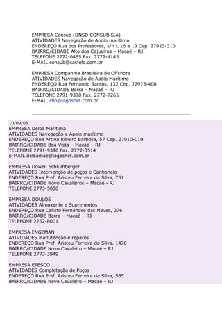 EMPRESA Consub (DNSD CONSUB S.A)
           ATIVIDADES Navegação de Apoio marítimo
           ENDEREÇO Rua dos Professores, s/n L 16 a 19 Cep. 27923-310
           BAIRRO/CIDADE Alto dos Cajueiros – Macaé – RJ
           TELEFONE 2772-0455 Fax. 2772-4143
           E-MAIL consub@castelo.com.br

           EMPRESA Companhia Brasileira de Offshore
           ATIVIDADES Navegação de Apoio Marítimo
           ENDEREÇO Rua Fernando Santos, 132 Cep. 27973-400
           BAIRRO/CIDADE Barra – Macaé – RJ
           TELEFONE 2791-9390 Fax. 2772-7265
           E-MAIL cbo@lagosnet.com.br




10/09/06
EMPRESA Delba Marítima
ATIVIDADES Navegação e Apoio marítimo
ENDEREÇO Rua Artina Ribeiro Barbosa, 57 Cep. 27910-010
BAIRRO/CIDADE Boa Vista – Macaé – RJ
TELEFONE 2791-9390 Fax. 2772-3514
E-MAIL delbamae@lagosnet.com.br

EMPRESA Dowell Schlumberger
ATIVIDADES Intervenção de poços e Canhoneio
ENDEREÇO Rua Pref. Aristeu Ferreira da Silva, 751
BAIRRO/CIDADE Novo Cavaleiros – Macaé - RJ
TELEFONE 2773-5050

EMPRESA DOULOS
ATIVIDADES Almoxarife e Suprimentos
ENDEREÇO Rua Calixto Fernandes das Neves, 276
BAIRRO/CIDADE Barra – Macaé – RJ
TELEFONE 2762-8001

EMPRESA ENGEMAN
ATIVIDADES Manutenção e reparos
ENDEREÇO Rua Pref. Aristeu Ferreira da Silva, 1470
BAIRRO/CIDADE Novo Cavaleiro – Macaé – RJ
TELEFONE 2773-3949

EMPRESA ETESCO
ATIVIDADES Completação de Poços
ENDEREÇO Rua Pref. Aristeu Ferreira da Silva, 585
BAIRRO/CIDADE Novo Cavaleiro – Macaé – RJ
 