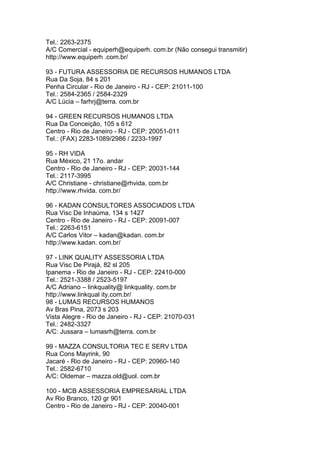 Tel.: 2263-2375
A/C Comercial - equiperh@equiperh. com.br (Não consegui transmitir)
http://www.equiperh .com.br/

93 - FUTURA ASSESSORIA DE RECURSOS HUMANOS LTDA
Rua Da Soja, 84 s 201
Penha Circular - Rio de Janeiro - RJ - CEP: 21011-100
Tel.: 2584-2365 / 2584-2329
A/C Lúcia – farhrj@terra. com.br

94 - GREEN RECURSOS HUMANOS LTDA
Rua Da Conceição, 105 s 612
Centro - Rio de Janeiro - RJ - CEP: 20051-011
Tel.: (FAX) 2283-1089/2986 / 2233-1997

95 - RH VIDA
Rua México, 21 17o. andar
Centro - Rio de Janeiro - RJ - CEP: 20031-144
Tel.: 2117-3995
A/C Christiane - christiane@rhvida. com.br
http://www.rhvida. com.br/

96 - KADAN CONSULTORES ASSOCIADOS LTDA
Rua Visc De Inhaúma, 134 s 1427
Centro - Rio de Janeiro - RJ - CEP: 20091-007
Tel.: 2263-6151
A/C Carlos Vitor – kadan@kadan. com.br
http://www.kadan. com.br/

97 - LINK QUALITY ASSESSORIA LTDA
Rua Visc De Pirajá, 82 sl 205
Ipanema - Rio de Janeiro - RJ - CEP: 22410-000
Tel.: 2521-3388 / 2523-5197
A/C Adriano – linkquality@ linkquality. com.br
http://www.linkqual ity.com.br/
98 - LUMAS RECURSOS HUMANOS
Av Bras Pina, 2073 s 203
Vista Alegre - Rio de Janeiro - RJ - CEP: 21070-031
Tel.: 2482-3327
A/C: Jussara – lumasrh@terra. com.br

99 - MAZZA CONSULTORIA TEC E SERV LTDA
Rua Cons Mayrink, 90
Jacaré - Rio de Janeiro - RJ - CEP: 20960-140
Tel.: 2582-6710
A/C: Oldemar – mazza.old@uol. com.br

100 - MCB ASSESSORIA EMPRESARIAL LTDA
Av Rio Branco, 120 gr 901
Centro - Rio de Janeiro - RJ - CEP: 20040-001
 
