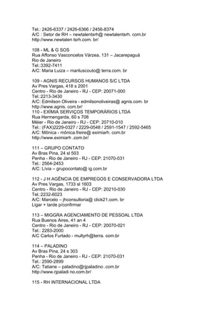 Tel.: 2426-6337 / 2426-6366 / 2456-8374
A/C : Setor de RH – newtalentsrh@ newtalentsrh. com.br
http://www.newtalen tsrh.com. br/

108 - ML & G SOS
Rua Affonso Vasconcelos Várzea, 131 – Jacarepaguá
Rio de Janeiro
Tel.:3392-7411
A/C: Maria Luiza – mariluscouto@ terra.com. br

109 - AGNIS RECURSOS HUMANOS S/C LTDA
Av Pres Vargas, 418 s 2001
Centro - Rio de Janeiro - RJ - CEP: 20071-000
Tel.:2213-3430
A/C: Edmilson Oliveira - edmilsonoliveiras@ agnis.com. br
http://www.agnis. com.br/
110 - EXÍMIA SERVIÇOS TEMPORÁRIOS LTDA
Rua Hermengarda, 60 s 708
Méier - Rio de Janeiro - RJ - CEP: 20710-010
Tel.: (FAX)2229-0327 / 2229-0548 / 2591-1547 / 2592-5465
A/C: Mônica - mônica.freire@ eximiarh. com.br
http://www.eximiarh .com.br/

111 – GRUPO CONTATO
Av Bras Pina, 24 sl 503
Penha - Rio de Janeiro - RJ - CEP: 21070-031
Tel.: 2564-2453
A/C: Lívia – grupocontato@ ig.com.br

112 - J H AGÊNCIA DE EMPREGOS E CONSERVADORA LTDA
Av Pres Vargas, 1733 sl 1603
Centro - Rio de Janeiro - RJ - CEP: 20210-030
Tel.:2232-6023
A/C: Marcelo – jhconsultoria@ click21.com. br
Ligar + tarde p/confirmar

113 – MIGGRA AGENCIAMENTO DE PESSOAL LTDA
Rua Buenos Aires, 41 an 4
Centro - Rio de Janeiro - RJ - CEP: 20070-021
Tel.: 2283-2000
A/C Carlos Furtado - multyrh@terra. com.br

114 – PALADINO
Av Bras Pina, 24 s 303
Penha - Rio de Janeiro - RJ - CEP: 21070-031
Tel.: 2590-2899
A/C: Tatiane – paladino@rjpaladino .com.br
http://www.rjpaladi no.com.br/

115 - RH INTERNACIONAL LTDA
 