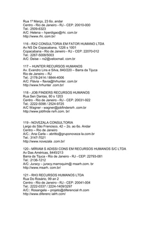 Rua 1º Março, 23 6o. andar
Centro - Rio de Janeiro - RJ - CEP: 20010-000
Tel.: 2509-6323
A/C: Helena – hperdigao@rhi. com.br
http://www.rhi. com.br/

116 - RX2 CONSULTORIA EM FATOR HUMANO LTDA
Av NS De Copacabana, 1226 s 1001
Copacabana - Rio de Janeiro - RJ - CEP: 22070-012
Tel.: 2267-5008/5003
A/C: Deise – rx2@veloxmail. com.br

117 – HUNTER RECURSOS HUMANOS
Av. Evandro Lins e Silva, 840/220 – Barra da Tijuca
Rio de Janeiro – RJ
Tel.: 2178-2414 / 8844-4006
A/C: Flávia – flavia@hrhunter. com.br
http://www.hrhunter .com.br/

118 - JOB FINDERS RECURSOS HUMANOS
Rua Sen Dantas, 80 s 1203
Centro - Rio de Janeiro - RJ - CEP: 20031-922
Tel.: 2222-5098 / 2524-9725
A/C Wagner - wagner@jobfindersrh .com.br
http://www.jobfinde rsrh.com. br/


119 - NOVEZALA CONSULTORIA
Largo do São Francisco, 42 – 2o. ao 6o. Andar
Centro – Rio de Janeiro
A/C.: Ana Carla – abritto@gruponoveza la.com.br
Tel.: 3147-7021
http://www.novezala .com.br/

120 - MÍRIAM S ADISSI CONS EM RECURSOS HUMANOS S/C LTDA
Av Das Américas, 8445/213
Barra da Tijuca - Rio de Janeiro - RJ - CEP: 22793-081
Tel.: 2136-1212
A/C: Juracy – juracy.marroquim@ msarh.com. br
http://www.msarh. com.br/

121 - RH3 RECURSOS HUMANOS LTDA
Rua Do Rosário, 99 an 2
Centro - Rio de Janeiro - RJ - CEP: 20041-004
Tel.: 2222-0337 / 2224-1409/3297
A/C:: Rosangela – projeto@diferencial rh.com
http://www.diferenc ialrh.com/
 