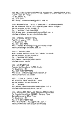 122 - PRATA RECURSOS HUMANOS E ASSESSORIA EMPRESARIAL LTDA
Rua Uberaba, 36 – Grajaú
Rio de Janeiro - RJ
Tel.: 2238-0174
À/C: Paulo – comercialpratarh@ click21.com. br

123 – HIGH PROFILE CONSULTORIA EM RECURSOS HUMANOS
Av. das Américas, 500, Bloco 21 Loja 143 parte – Barra da Tijuca
Rio de Janeiro – RJ CEP 22640-102
Tel.: 2176-0083 / (FAX) 2494-6229
A/C: Simone Maia - simonemaia@highprof ilerh.com. br
http://www.highprof ilerh.com. br/site/index. htm

124 – SINERGY CONSULTORIA
Rua Conde Lages, 44/701 – Centro
Rio de Janeiro – RJ
Tel.: 2221-2951/4876
A/C: Fernanda - fernanda@sinergyconsultoria.com.br
http://www.sinergyc onsultoria. com.br/

125 – COMPANHIA RH
Rua Visconde de Santa Isabel, 20/413-414 – Vila Isabel
Rio de Janeiro – RJ CEP 20560-120
Tel.: 2576-6589 / 2577-6741
A/C: Carla -- - comercial@ciarh.com.br
http://www.ciarh. com.br/

126 – SIM TALENTOS
Rua Alcindo Guanabara, 25/703 - Centro
Rio de Janeiro – RJ
Tel.: 2220-1529 / 3477-9612
A/C: Sônia – simtalentos@ simtalentos.com.br
http://www.simtalen tos.com.br/

127 – TALENTOS CONSULTORIA
Av. Ataulfo de Paiva, 135/1704 – Leblon
Rio de Janeiro – RJ CEP 22440-901
Tel.: 2274-6960
A/C: Rosana – talentos@talentosconsulttoria. com.br
http://www.talentos consulttoria. com.br/

128 – HR HUNTER GESTÃO E CONSULTORIA DE RH
Av. Evandro Lins e Silva, 840/220 – Barra da Tijuca
Centro Empresarial Office Tower
Rio de Janeiro – RJ
Tel.: 2178-2414 / 8844-4006
A/C: Flávia Mendes – flavia@hrhunter. com.br
http://www.hrhunter .com.br/ (Em construção)
 