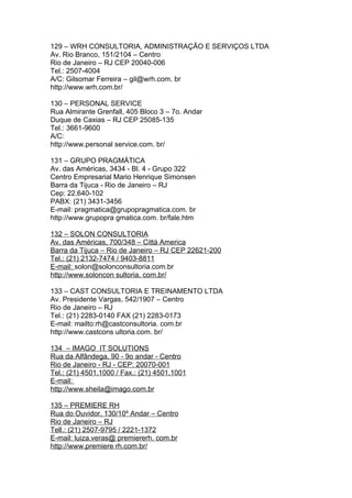 129 – WRH CONSULTORIA, ADMINISTRAÇÃO E SERVIÇOS LTDA
Av. Rio Branco, 151/2104 – Centro
Rio de Janeiro – RJ CEP 20040-006
Tel.: 2507-4004
A/C: Gilsomar Ferreira – gil@wrh.com. br
http://www.wrh.com.br/

130 – PERSONAL SERVICE
Rua Almirante Grenfall, 405 Bloco 3 – 7o. Andar
Duque de Caxias – RJ CEP 25085-135
Tel.: 3661-9600
A/C:
http://www.personal service.com. br/

131 – GRUPO PRAGMÁTICA
Av. das Américas, 3434 - Bl. 4 - Grupo 322
Centro Empresarial Mario Henrique Simonsen
Barra da Tijuca - Rio de Janeiro – RJ
Cep: 22.640-102
PABX: (21) 3431-3456
E-mail: pragmatica@grupopragmatica.com. br
http://www.grupopra gmatica.com. br/fale.htm

132 – SOLON CONSULTORIA
Av. das Américas, 700/348 – Città America
Barra da Tijuca – Rio de Janeiro – RJ CEP 22621-200
Tel.: (21) 2132-7474 / 9403-8811
E-mail: solon@solonconsultoria.com.br
http://www.soloncon sultoria. com.br/

133 – CAST CONSULTORIA E TREINAMENTO LTDA
Av. Presidente Vargas, 542/1907 – Centro
Rio de Janeiro – RJ
Tel.: (21) 2283-0140 FAX (21) 2283-0173
E-mail: mailto:rh@castconsultoria. com.br
http://www.castcons ultoria.com. br/

134 – IMAGO IT SOLUTIONS
Rua da Alfândega, 90 - 9o andar - Centro
Rio de Janeiro - RJ - CEP: 20070-001
Tel.: (21) 4501.1000 / Fax.: (21) 4501.1001
E-mail:
http://www.sheila@imago.com.br

135 – PREMIERE RH
Rua do Ouvidor, 130/10º Andar – Centro
Rio de Janeiro – RJ
Tell.: (21) 2507-9795 / 2221-1372
E-mail: luiza.veras@ premiererh. com.br
http://www.premiere rh.com.br/
 