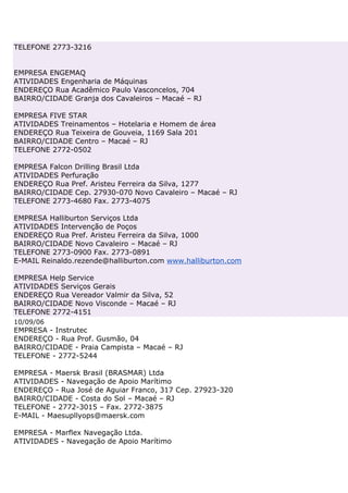 TELEFONE 2773-3216


EMPRESA ENGEMAQ
ATIVIDADES Engenharia de Máquinas
ENDEREÇO Rua Acadêmico Paulo Vasconcelos, 704
BAIRRO/CIDADE Granja dos Cavaleiros – Macaé – RJ

EMPRESA FIVE STAR
ATIVIDADES Treinamentos – Hotelaria e Homem de área
ENDEREÇO Rua Teixeira de Gouveia, 1169 Sala 201
BAIRRO/CIDADE Centro – Macaé – RJ
TELEFONE 2772-0502

EMPRESA Falcon Drilling Brasil Ltda
ATIVIDADES Perfuração
ENDEREÇO Rua Pref. Aristeu Ferreira da Silva, 1277
BAIRRO/CIDADE Cep. 27930-070 Novo Cavaleiro – Macaé – RJ
TELEFONE 2773-4680 Fax. 2773-4075

EMPRESA Halliburton Serviços Ltda
ATIVIDADES Intervenção de Poços
ENDEREÇO Rua Pref. Aristeu Ferreira da Silva, 1000
BAIRRO/CIDADE Novo Cavaleiro – Macaé – RJ
TELEFONE 2773-0900 Fax. 2773-0891
E-MAIL Reinaldo.rezende@halliburton.com www.halliburton.com

EMPRESA Help Service
ATIVIDADES Serviços Gerais
ENDEREÇO Rua Vereador Valmir da Silva, 52
BAIRRO/CIDADE Novo Visconde – Macaé – RJ
TELEFONE 2772-4151
10/09/06
EMPRESA - Instrutec
ENDEREÇO - Rua Prof. Gusmão, 04
BAIRRO/CIDADE - Praia Campista – Macaé – RJ
TELEFONE - 2772-5244

EMPRESA - Maersk Brasil (BRASMAR) Ltda
ATIVIDADES - Navegação de Apoio Marítimo
ENDEREÇO - Rua José de Aguiar Franco, 317 Cep. 27923-320
BAIRRO/CIDADE - Costa do Sol – Macaé – RJ
TELEFONE - 2772-3015 – Fax. 2772-3875
E-MAIL - Maesupllyops@maersk.com

EMPRESA - Marflex Navegação Ltda.
ATIVIDADES - Navegação de Apoio Marítimo
 