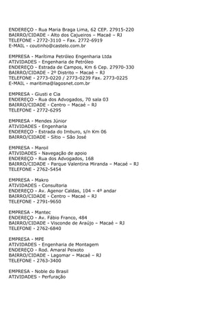 ENDEREÇO - Rua Maria Braga Lima, 62 CEP. 27915-220
BAIRRO/CIDADE - Alto dos Cajueiros – Macaé – RJ
TELEFONE - 2772-3110 – Fax. 2772-6919
E-MAIL - coutinho@castelo.com.br

EMPRESA - Marítima Petróleo Engenharia Ltda
ATIVIDADES - Engenharia de Petróleo
ENDEREÇO - Estrada de Campos, Km 6 Cep. 27970-330
BAIRRO/CIDADE - 2º Distrito – Macaé – RJ
TELEFONE - 2773-0220 / 2773-0239 Fax. 2773-0225
E-MAIL - maritima@lagosnet.com.br

EMPRESA - Giusti e Cia
ENDEREÇO - Rua dos Advogados, 70 sala 03
BAIRRO/CIDADE - Centro – Macaé – RJ
TELEFONE - 2772-6295

EMPRESA - Mendes Júnior
ATIVIDADES - Engenharia
ENDEREÇO - Estrada do Imburo, s/n Km 06
BAIRRO/CIDADE - Sítio – São José

EMPRESA - Maroil
ATIVIDADES - Navegação de apoio
ENDEREÇO - Rua dos Advogados, 168
BAIRRO/CIDADE - Parque Valentina Miranda – Macaé – RJ
TELEFONE - 2762-5454

EMPRESA - Makro
ATIVIDADES - Consultoria
ENDEREÇO - Av. Agenor Caldas, 104 – 4º andar
BAIRRO/CIDADE - Centro – Macaé – RJ
TELEFONE - 2791-9650

EMPRESA - Mantec
ENDEREÇO - Av. Fábio Franco, 484
BAIRRO/CIDADE - Visconde de Araújo – Macaé – RJ
TELEFONE - 2762-6840

EMPRESA - MPE
ATIVIDADES - Engenharia de Montagem
ENDEREÇO - Rod. Amaral Peixoto
BAIRRO/CIDADE - Lagomar – Macaé – RJ
TELEFONE - 2763-3400

EMPRESA - Noble do Brasil
ATIVIDADES - Perfuração
 
