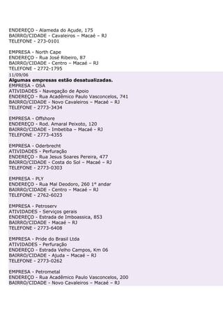 ENDEREÇO - Alameda do Açude, 175
BAIRRO/CIDADE - Cavaleiros – Macaé – RJ
TELEFONE - 273-0101

EMPRESA - North Cape
ENDEREÇO - Rua José Ribeiro, 87
BAIRRO/CIDADE - Centro – Macaé – RJ
TELEFONE - 2772-1795
11/09/06
Algumas empresas estão desatualizadas.
EMPRESA - OSA
ATIVIDADES - Navegação de Apoio
ENDEREÇO - Rua Acadêmico Paulo Vasconcelos, 741
BAIRRO/CIDADE - Novo Cavaleiros – Macaé – RJ
TELEFONE - 2773-3434

EMPRESA - Offshore
ENDEREÇO - Rod. Amaral Peixoto, 120
BAIRRO/CIDADE - Imbetiba – Macaé - RJ
TELEFONE - 2773-4355

EMPRESA - Oderbrecht
ATIVIDADES - Perfuração
ENDEREÇO - Rua Jesus Soares Pereira, 477
BAIRRO/CIDADE - Costa do Sol – Macaé – RJ
TELEFONE - 2773-0303

EMPRESA - PLY
ENDEREÇO - Rua Mal Deodoro, 260 1° andar
BAIRRO/CIDADE - Centro – Macaé – RJ
TELEFONE - 2762-6023

EMPRESA - Petroserv
ATIVIDADES - Serviços gerais
ENDEREÇO - Estrada de Imboassica, 853
BAIRRO/CIDADE - Macaé – RJ
TELEFONE - 2773-6408

EMPRESA - Pride do Brasil Ltda
ATIVIDADES - Perfuração
ENDEREÇO - Estrada Velho Campos, Km 06
BAIRRO/CIDADE - Ajuda – Macaé – RJ
TELEFONE - 2773-0262

EMPRESA - Petrometal
ENDEREÇO - Rua Acadêmico Paulo Vasconcelos, 200
BAIRRO/CIDADE - Novo Cavaleiros – Macaé – RJ
 