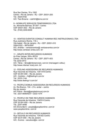 Rua Sen Dantas, 76 s 1502
Centro - Rio de Janeiro - RJ - CEP: 20031-205
Tel.: 2524-8182
A/C: Tais Browne – siahtrh@terra.com.br

9 - WORKLIFE SERVIÇOS TEMPORÁRIOS LTDA
Av. Almirante Barroso, 6/1307 - Centro
CEP 20031-002 – Rio de Janeiro
Tel.: (FAX) 2240-6046



10 - VENTOS EVENTOS CONSULT HUMANA REC INSTRUCIONAIS LTDA
Rua Justiniano Rocha, 116 c
Vila Isabel - Rio de Janeiro - RJ - CEP: 20551-010
2264-5322 – 9979-9397
A/C: Andréa – ventoseventos@ ventoseventos.com.br
http://www.ventosev entos.com. br/

11 - GRUPO INTER-RECURSOS HUMANOS
Av Pres Vargas, 529 s 807/8
Centro - Rio de Janeiro - RJ - CEP: 20071-003
Tel.:2232-3413
A/C: Tânia – tânia@interservicerj. com.br (mensagem voltou)
http://www.interser vicerj.com. br/

12 - FEELING ASSESSORIA DE RECURSOS HUMANOS
Rua Visconde de Inhaúma, 134/1318 Centro
CEP 20.091-000 – Rio de Janeiro
A/C.: Andréia – rh@feelingrh.com.br
Tel.: 2223-1144
http://www.feelingr h.com.br/

13 - PEOPLE DOMUS ASSESSORIA EM RECURSOS HUMANOS
Av. Rio Branco, 134 – 21o. andar – centro
Rio de Janeiro
A/C Flávia - flavia@peopledomusrj.com.br
Tel.: 2221-8006/9237 / 2222-1374

14 - PEOPLE ON TIME RECURSOS HUMANOS
Rua Visconde de Inhaúma, 134/914 Centro
CEP 20.091-000 – Rio de Janeiro
Tel.: 2247-4498
A/C Elvira Berni - people@peopleontime .com.br
www.peopleontime. com.br

15 - SÉCULO XXI RECURSOS HUMANOS
Rua Visconde de Inhaúma, 134/302 Centro
CEP 20.91-000 – Rio de Janeiro
A/C.: Eunice – seculoxxi@oi. com.br
 