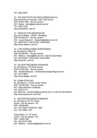 Tel.: 2263-5937

16 - IPO (INSTITUTO DE PSICO-ORIENTAÇÃ O)
Rua Visconde de Inhaúma, 134/1.525 Centro
CEP 20.091-000 – Rio de Janeiro
A/C.: Neide - neide@ipoinstituto.com.br
Tel.: 2223-1229
www.ipoinstituto. com.br

17 - ADECCO TOP SERVICES RH
Rua Lauro Muller, 116/807 - Botafogo
CEP 20.040-010 – Rio de Janeiro
A/C.: Lucas Nogueira – lnogueira@adecco.com.br
Tel.: 2295-3010 / 2541-6746 / 2542-0598
http://www.adecco. com.br/

18 - LTM CONSULTORES ASSOCIADOS
Av. Rio Branco, 590/716
CEP 20.040-001 – Rio de Janeiro
A/C.: Márcia - marcia@ltm.com.br ( não foi transmitido)
Tel.: 2516-8033 / 2233-2389 / 2233-2696
http://www.ltm. com.br/

19 - ALLIAGE RECURSOS HUMANOS
Av. Rio Branco, 277/301A Centro
CEP 20.040-004 – Rio de Janeiro
A/C.: Andréa Marques – andreamarques@ alliage.com.br
Tel.: 2212-9800
http://www.alliage. com.br/

20 - SOMA ÉTICA RH
Av. Rio Branco, 133/15º andar Centro
CEP: 20.040-002 – Rio de Janeiro
A/C.: Recrutamento e Seleção
Tel.: 2223-3110
A/C: Mauricio - comercialrj@ grusoma.com. br (não foi transmitido)
http://www.gruposom a.com.br/

21 - BETTER RECURSOS HUMANOS
Av. Rio Branco, 81/15º andar
Centro - Rio de Janeiro - RJ
CEP: 20040-004
Tel.: (21) 3083-1155/2519- 1828
Fax.: (21) 3083-1191

Praça Mauá, 13 - 6º andar
Centro - Rio de Janeiro - RJ
CEP.: 20081-240
Tel.: (21) 2519-1800
A/C.: Mônica – comercial@betterrh.com.br
 