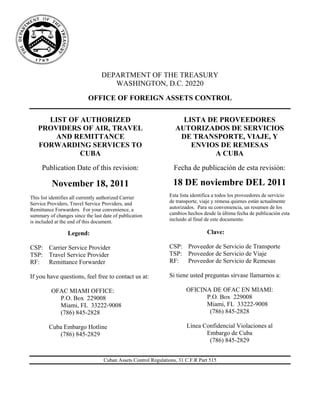 DEPARTMENT OF THE TREASURY
                                    WASHINGTON, D.C. 20220
                           OFFICE OF FOREIGN ASSETS CONTROL

     LIST OF AUTHORIZED                                             LISTA DE PROVEEDORES
   PROVIDERS OF AIR, TRAVEL                                       AUTORIZADOS DE SERVICIOS
       AND REMITTANCE                                              DE TRANSPORTE, VIAJE, Y
   FORWARDING SERVICES TO                                             ENVIOS DE REMESAS
             CUBA                                                           A CUBA
     Publication Date of this revision:                          Fecha de publicación de esta revisión:

          November 18, 2011                                      18 DE noviembre DEL 2011
This list identifies all currently authorized Carrier          Esta lista identifica a todos los proveedores de servicio
Service Providers, Travel Service Providers, and               de transporte, viaje y remesa quienes están actualmente
Remittance Forwarders. For your convenience, a                 autorizados. Para su conveniencia, un resumen de los
summary of changes since the last date of publication          cambios hechos desde la última fecha de publicación esta
is included at the end of this document.                       incluido al final de este documento.

                 Legend:                                                        Clave:

CSP: Carrier Service Provider                                  CSP: Proveedor de Servicio de Transporte
TSP: Travel Service Provider                                   TSP: Proveedor de Servicio de Viaje
RF:  Remittance Forwarder                                      RF:  Proveedor de Servicio de Remesas

If you have questions, feel free to contact us at:             Si tiene usted preguntas sírvase llamarnos a:

          OFAC MIAMI OFFICE:                                           OFICINA DE OFAC EN MIAMI:
            P.O. Box 229008                                                  P.O. Box 229008
            Miami, FL 33222-9008                                             Miami, FL 33222-9008
            (786) 845-2828                                                    (786) 845-2828

        Cuba Embargo Hotline                                           Línea Confidencial Violaciones al
           (786) 845-2829                                                     Embargo de Cuba
                                                                               (786) 845-2829


                                  Cuban Assets Control Regulations, 31 C.F.R Part 515
 