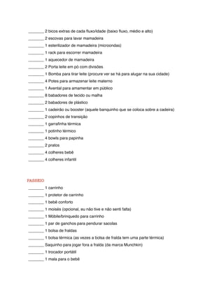 _______ 2 bicos extras de cada ﬂuxo/idade (baixo ﬂuxo, médio e alto)
_______ 2 escovas para lavar mamadeira
_______ 1 esterilizador de mamadeira (microondas)
_______ 1 rack para escorrer mamadeira
_______ 1 aquecedor de mamadeira
_______ 2 Porta leite em pó com divisões
_______ 1 Bomba para tirar leite (procure ver se há para alugar na sua cidade)
_______ 4 Potes para armazenar leite materno
_______ 1 Avental para amamentar em público
_______ 8 babadores de tecido ou malha
_______ 2 babadores de plástico
_______ 1 cadeirão ou booster (aquele banquinho que se coloca sobre a cadeira)
_______ 2 copinhos de transição
_______ 1 garraﬁnha térmica
_______ 1 potinho térmico
_______ 4 bowls para papinha
_______ 2 pratos
_______ 4 colheres bebê
_______ 4 colheres infantil




PASSEIO
_______ 1 carrinho
_______ 1 protetor de carrinho
_______ 1 bebê conforto
_______ 1 moisés (opcional, eu não tive e não senti falta)
_______ 1 Móbile/brinquedo para carrinho
_______ 1 par de ganchos para pendurar sacolas
_______ 1 bolsa de fraldas
_______ 1 bolsa térmica (as vezes a bolsa de fralda tem uma parte térmica)
_______ Saquinho para jogar fora a fralda (da marca Munchkin)
_______ 1 trocador portátil
_______ 1 mala para o bebê
 