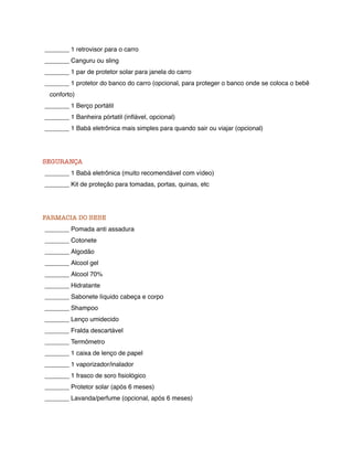 _______ 1 retrovisor para o carro
_______ Canguru ou sling
_______ 1 par de protetor solar para janela do carro
_______ 1 protetor do banco do carro (opcional, para proteger o banco onde se coloca o bebê
 conforto)
_______ 1 Berço portátil
_______ 1 Banheira pórtatil (inﬂável, opcional)
_______ 1 Babá eletrônica mais simples para quando sair ou viajar (opcional)




SEGURANÇA
_______ 1 Babá eletrônica (muito recomendável com vídeo)
_______ Kit de proteção para tomadas, portas, quinas, etc




FARMACIA DO BEBE
_______ Pomada anti assadura
_______ Cotonete
_______ Algodão
_______ Alcool gel
_______ Alcool 70%
_______ Hidratante
_______ Sabonete líquido cabeça e corpo
_______ Shampoo
_______ Lenço umidecido
_______ Fralda descartável
_______ Termômetro
_______ 1 caixa de lenço de papel
_______ 1 vaporizador/inalador
_______ 1 frasco de soro ﬁsiológico
_______ Protetor solar (após 6 meses)
_______ Lavanda/perfume (opcional, após 6 meses)
 