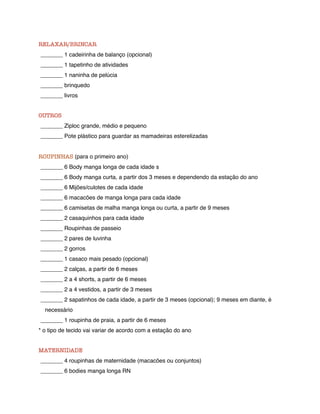 RELAXAR/BRINCAR
_______ 1 cadeirinha de balanço (opcional)
_______ 1 tapetinho de atividades
_______ 1 naninha de pelúcia
_______ brinquedo
_______ livros


OUTROS
_______ Ziploc grande, médio e pequeno
_______ Pote plástico para guardar as mamadeiras esterelizadas


ROUPINHAS (para o primeiro ano)
_______ 6 Body manga longa de cada idade s
_______ 6 Body manga curta, a partir dos 3 meses e dependendo da estação do ano
_______ 6 Mijões/culotes de cada idade
_______ 6 macacões de manga longa para cada idade
_______ 6 camisetas de malha manga longa ou curta, a partir de 9 meses
_______ 2 casaquinhos para cada idade
_______ Roupinhas de passeio
_______ 2 pares de luvinha
_______ 2 gorros
_______ 1 casaco mais pesado (opcional)
_______ 2 calças, a partir de 6 meses
_______ 2 a 4 shorts, a partir de 6 meses
_______ 2 a 4 vestidos, a partir de 3 meses
_______ 2 sapatinhos de cada idade, a partir de 3 meses (opcional); 9 meses em diante, é
  necessário
_______ 1 roupinha de praia, a partir de 6 meses
* o tipo de tecido vai variar de acordo com a estação do ano


MATERNIDADE
_______ 4 roupinhas de maternidade (macacões ou conjuntos)
_______ 6 bodies manga longa RN
 