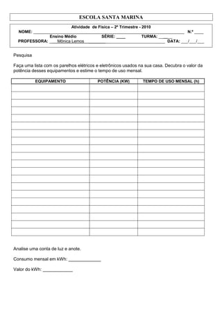 ESCOLA SANTA MARINA
Atividade de Física – 2º Trimestre - 2010
NOME: __________________________________________________________________ N.º ____
Ensino Médio SÉRIE: ____ TURMA: ______
PROFESSORA: _ Mônica Lemos _______ __________________________ DATA: ___/___/___
Pesquisa
Faça uma lista com os parelhos elétricos e eletrônicos usados na sua casa. Decubra o valor da
potência desses equipamentos e estime o tempo de uso mensal.
EQUIPAMENTO POTÊNCIA (KW) TEMPO DE USO MENSAL (h)
Analise uma conta de luz e anote.
Consumo mensal em kWh: _____________
Valor do kWh: ____________
 