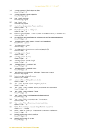 lista especificações LNEC | 2011-11-08 | p.2/7 
E 222 Agregados. Determinação do teor em partículas moles. 
Lisboa, 1968 | 4 p. | € 2,10 
E 223 Agregados. Determinação do índice volumétrico. 
Lisboa, 1968 | 4 p. | esgotada 
E 226 Betão. Ensaio de compressão. 
Lisboa, 1968 | 2 p. | esgotada 
E 227 Betão. Ensaio de flexão. 
Lisboa, 1968 | 2 p. | esgotada 
E 229 Cimentos. Ensaio de expansibilidade. Processo da autoclave. 
Lisboa, 1979 | 4 p. | € 2,10 
E 231 Cimentos. Determinação do teor em halogenetos. 
Lisboa, 1981 | 2 p. | € 2,10 
E 251 Inertes para argamassas e betões. Ensaio de reactividade com os sulfatos em presença de hidróxido de cálcio. 
Lisboa, 1985 | 8 p. | € 3,15 
E 279 Placas de materiais plásticos termoendurecidos ou termoplásticos. Ensaio de estabilidade das dimensões. 
Lisboa, 1973 | 2 p. | € 2,10 
E 280 Terminologia rodoviária. Índices alfabéticos Português-Francês-Inglês-Alemão. 
Lisboa, 1973 | 40 p. | esgotada 
E 281 Terminologia rodoviária. Tráfego. 
Lisboa, 1973 | 6 p. | € 3,15 
E 282 Terminologia rodoviária. Reconhecimento e levantamento topográfico. () 
Lisboa, 1973 | 4 p. | € 2,10 
E 283 Terminologia rodoviária. Traçado. 
Lisboa, 1973 | 4 p. | € 2,10 
E 284 Terminologia rodoviária. Pavimento. 
Lisboa, 1973 | 4 p. | € 2,10 
E 285 Terminologia rodoviária. Obras de drenagem. 
Lisboa, 1973 | 4 p. | € 2,10 
E 286 Terminologia rodoviária. Equipamento de obra. 
Lisboa, 1973 | 6 p. | € 3,15 
E 287 Terminologia rodoviária. Elementos do projecto. 
Lisboa, 1973 | 2 p. | € 2,10 
E 309 Tijolos de barro vermelho para alvenaria. Tijolos "duplex". Características e recepção. 
Lisboa, 1975 | 4 p. | esgotada 
E 310 Portas interiores para habitações. Dimensões. 
Lisboa, 1976, 4 p. | esgotada 
E 311 Janelas de edifícios para habitação. Dimensões dos vãos. 
Lisboa, 1976 | 4 p. | € 2,10 
E 316 Tintas e vernizes. Preparação de painéis de argamassa para ensaios. 
Lisboa, 1978 | 2 p. | € 2,10 
E 317 Tintas e vernizes. Ensaio de estabilidade. Processo por aquecimento em recipiente fechado. 
Lisboa, 1978 | 2 p. | € 2,10 
E 318 Tintas e vernizes. Ensaio de estabilidade à diluição. 
Lisboa, 1978 | 2 p. | € 2,10 
E 319 Tintas e vernizes. Ensaio de resistência aos álcalis dos ligantes hidráulicos. 
Lisboa, 1978 | 2 p. | € 2,10 
E 323 Tintas e vernizes. Ensaio de resistência à riscagem. Processo expedito. 
Lisboa, 1979 | 4 p. | € 2,10 
E 324 Tintas e vernizes. Painéis de fibrocimento para ensaios. Características. 
Lisboa, 1979 | 2 p. | € 2,10 
E 326 Edifícios. Recomendações para a elaboração de especificações de comportamento. 
Lisboa, 1979 | 12 p. | esgotada 
E 327 Edifícios. Estrutura das especificações de comportamento de componentes e ensambladuras. 
Lisboa, 1979 | 2 p. | € 2,10 
E 331 Cimentos. Determinação do resíduo de peneiração. 
Lisboa, 1979 | 2 p. | € 2,10 
E 339 Cimentos. Determinação do teor em sílica. 
Lisboa, 1980 | 6 p. | € 3,15 
Esta lista corresponde às Especificações LNEC em vigor 
 