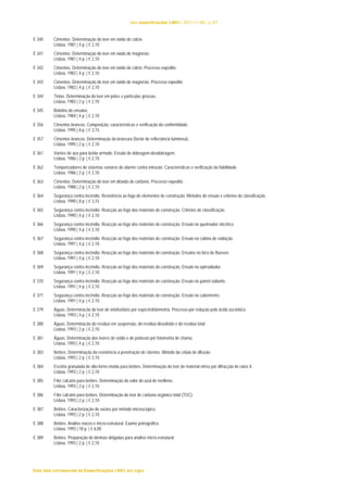 lista especificações LNEC | 2011-11-08 | p.3/7 
E 340 Cimentos. Determinação do teor em óxido de cálcio. 
Lisboa, 1981 | 4 p. | € 2,10 
E 341 Cimentos. Determinação do teor em óxido de magnésio. 
Lisboa, 1981 | 4 p. | € 2,10 
E 342 Cimentos. Determinação do teor em óxido de cálcio. Processo expedito. 
Lisboa, 1983 | 4 p. | € 2,10 
E 343 Cimentos. Determinação do teor em óxido de magnésio. Processo expedito. 
Lisboa, 1983 | 4 p. | € 2,10 
E 344 Tintas. Determinação do teor em peles e partículas grossas. 
Lisboa, 1983 | 2 p. | € 2,10 
E 345 Boletins de ensaios. 
Lisboa, 1984 | 4 p. | € 2,10 
E 356 Cimentos brancos. Composição, características e verificação da conformidade. 
Lisboa, 1995 | 8 p. | € 3,15 
E 357 Cimentos brancos. Determinação da brancura (factor de reflectância luminosa). 
Lisboa, 1995 | 2 p. | € 2,10 
E 361 Varões de aço para betão armado. Ensaio de dobragem-desdobragem. 
Lisboa, 1986 | 2 p. | € 2,10 
E 362 Temporizadores de sistemas sonoros de alarme contra intrusão. Características e verificação da fiabilidade. 
Lisboa, 1986 | 2 p. | € 2,10 
E 363 Cimentos. Determinação do teor em dióxido de carbono. Processo expedito. 
Lisboa, 1988 | 2 p. | € 2,10 
E 364 Segurança contra incêndio. Resistência ao fogo de elementos de construção. Métodos de ensaio e critérios de classificação. 
Lisboa, 1990 | 8 p. | € 3,15 
E 365 Segurança contra incêndio. Reacção ao fogo dos materiais de construção. Critérios de classificação. 
Lisboa, 1990 | 4 p. | € 2,10 
E 366 Segurança contra incêndio. Reacção ao fogo dos materiais de construção. Ensaio no queimador eléctrico. 
Lisboa, 1990 | 4 p. | € 2,10 
E 367 Segurança contra incêndio. Reacção ao fogo dos materiais de construção. Ensaio na cabina de radiação. 
Lisboa, 1991 | 4 p. | € 2,10 
E 368 Segurança contra incêndio. Reacção ao fogo dos materiais de construção. Ensaios no bico de Bunsen. 
Lisboa, 1991 | 4 p. | € 2,10 
E 369 Segurança contra incêndio. Reacção ao fogo dos materiais de construção. Ensaio no epirradiador. 
Lisboa, 1991 | 4 p. | € 2,10 
E 370 Segurança contra incêndio. Reacção ao fogo dos materiais de construção. Ensaio no painel radiante. 
Lisboa, 1991 | 4 p. | € 2,10 
E 371 Segurança contra incêndio. Reacção ao fogo dos materiais de construção. Ensaio no calorímetro. 
Lisboa, 1991 | 4 p. | € 2,10 
E 379 Águas. Determinacão do teor de ortofosfatos por espectrofotometria. Processo por redução pelo ácido ascórbico. 
Lisboa, 1993 | 4 p. | € 2,10 
E 380 Águas. Determinacão do resíduo em suspensão, do resíduo dissolvido e do resíduo total. 
Lisboa, 1993 | 2 p. | € 2,10 
E 381 Águas. Determinação dos teores de sódio e de potássio por fotometria de chama. 
Lisboa, 1993 | 4 p. | € 2,10 
E 383 Betões. Determinação da resistência à penetração de cloretos. Método da célula de difusão. 
Lisboa, 1993 | 2 p. | € 2,10 
E 384 Escória granulada de alto-forno moída para betões. Determinação do teor de material vítreo por difracção de raios X. 
Lisboa, 1993 | 2 p. | € 2,10 
E 385 Fíler calcário para betões. Determinação do valor do azul de metileno. 
Lisboa, 1993 | 2 p. | € 2,10 
E 386 Fíler calcário para betões. Determinação do teor de carbono orgânico total (TOC). 
Lisboa, 1993 | 2 p. | € 2,10 
E 387 Betões. Caracterização de vazios por método microscópico. 
Lisboa, 1993 | 2 p. | € 2,10 
E 388 Betões. Análise macro e micro-estrutural. Exame petrográfico. 
Lisboa, 1993 | 18 p. | € 6,00 
E 389 Betões. Preparação de lâminas delgadas para análise micro-estrutural. 
Lisboa, 1993 | 2 p. | € 2,10 
Esta lista corresponde às Especificações LNEC em vigor 
 